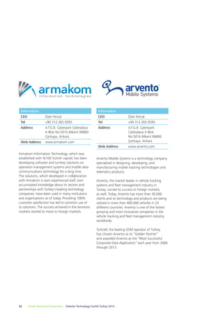 Information 
CEO Özer Hıncal 
Tel +90 312 265 0595 
Address A.T.G.B. Cyberpark Cyberplaza 
A Blok No:501b Bilkent 06800 
Çankaya, Ankara 
Web Address www.armakom.com 
Armakom Information Technology, which was 
established with %100 Turkish capital, has been 
developing software and turnkey solutions on 
operation management systems and mobile data 
communications technology for a long time. 
The solutions, which developed in collaboration 
with Armakom is own experienced staff, own 
accumulated knowledge about its sectors and 
partnerships with Turkey’s leading technology 
companies, have been used in many institutions 
and organizations as of today. Providing 100% 
customer satisfaction has led to common use of 
its solutions. The success achieved in the domestic 
markets started to move to foreign markets. 
Information 
CEO Özer Hıncal 
Tel +90 312 265 0595 
Address A.T.G.B. Cyberpark 
Arvento Mobile Systems is a technology company 
specialized in designing, developing, and 
manufacturing mobile tracking technologies and 
telematics products. 
Arvento, the market leader in vehicle tracking 
systems and fleet management industry in 
Turkey, carried its success to foreign markets, 
as well. Today, Arvento has more than 30.000 
clients and its technology and products are being 
utilized in more than 400.000 vehicles in 23 
different countries. Arvento is one of the fastest 
growing and most innovative companies in the 
vehicle tracking and fleet management industry, 
worldwide. 
Turkcell, the leading GSM operator of Turkey, 
has chosen Arvento as its “Golden Partner” 
and awarded Arvento as the “Most Successful 
Corporate Data Application” each year from 2006 
through 2013. 
32 Create Powerful Connections – Deloitte Technology Fast50 Turkey 2014 
Cyberplaza A Blok 
No:501b Bilkent 06800 
Çankaya, Ankara 
Web Address www.arvento.com 
 