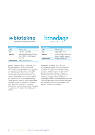 Information 
CEO İlham Öney 
Tel +90 216 576 3848 
Address Kayışdağı Cad. Kayaoğlu Plaza 
No:119 K:3 34750 Ataşehir, 
İstanbul 
Web Address www.biotekno.com.tr 
Biotekno manages Bulk SMS, Interactive SMS, 
Bulk Mail, Bulk Voice-IVR and Push to Talk 
platforms within the value-added communication 
services, which it has developed. From 2003 
onwards Biotekno maintains its work as the 
corporate solution partner of Vodafone. The 
company generates Bulk SMS, Interactive SMS, 
Bulk Voice-IVR, Push to Talk, Mobile Training, 
Digital Catalogue Solutions within the Vodafone 
Corporate Solution Partnership. The company 
keeps developing a number of innovative 
characteristics and offers its services to thousands 
of customers in the platforms that it provided 
solutions. 
Information 
CEO Erbuğ Ertuğrul 
Tel +90 212 276 1717 
Address Büyükdere Cad. Noramin İş 
Broadage is the leading sports data and 
technology company in Turkey, headquartered 
in Istanbul. As modern technologies increase 
interactive capabilities, eliminate barriers, and 
provide a seemingly endless sea of dynamic 
entertainment options, Broadage provides its 
customers the highly-critical component in 
capturing audiences; sports content solutions. The 
company tracks every sports event worldwide live, 
and generates turn-key content-enabled multi-platform 
solutions for companies. 
34 Create Powerful Connections – Deloitte Technology Fast50 Turkey 2014 
Merkezi Maslak, İstanbul 
Web Address www.broadage.com 
 