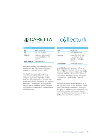 Information 
CEO Selçuk Kumbasar 
Tel +90 212 275 9060 
Address Büyükdere cad. Beyazıt İş 
Merkezi No:86 Kat:9 Şişli, 
İstanbul 
Caretta Software is a fully integrated Software 
Development and IT Consultancy Company, 
established in İstanbul, Turkey in 1997. 
Caretta offers consulting, development, 
customization and integration services for 
enterprise applications and mobile solutions 
to multi-national enterprises to maximize their 
potential and exceed expectations. The company’s 
expertise in a wide range of technologies and 
industry-specific knowledge provide substantial 
improvements in the efficiency and performance 
of the businesses. 
Since 2005 Collecturk operates in collecting 
debts and past due accounts with an operating 
area of 3,000 square meters and capacity of 600 
employees at İstanbul, 4. Levent and consists of 
Management, Training and Quality, IT, Reporting 
Units and Legal Support Teams , Collection 
Agents. 
In addition, a training hall with a capacity of 50 
was arranged in order to fulfill all kinds of training 
needs.Collecturk currently provides service both 
during the pre-legal proceeding processes, known 
as collection work out processes and litigation 
process for Banks, Asset Management companies, 
GSM companies and other institutions. 
Create Powerful Connections – Deloitte Technology Fast50 Turkey 2014 35 
Web Address www.caretta.net 
Information 
CEO Güray Altın 
Tel +90 212 339 0400 
Address Huzur Mah. Fatih Cad. 
4 Levent Plaza No:67 
Kat:1-2-3 34396 Şişli, 
İstanbul 
Web Address www.collecturk.com 
 