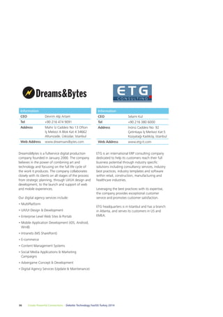 Information 
CEO Devrim Alp Artam 
Tel +90 216 474 9091 
Address Mahir İz Caddesi No 13 Ofton 
İş Mekezi A Blok Kat 4 34662 
Altunizade, Üsküdar, İstanbul 
Web Address www.dreamsandbytes.com 
Dreams&Bytes is a fullservice digital production 
company founded in January 2000. The company 
believes in the power of combining art and 
technology and focusing on the full life cycle of 
the work it produces. The company collaborates 
closely with its clients on all stages of the process 
from strategic planning, through UI/UX design and 
development, to the launch and support of web 
and mobile experiences. 
Our digital agency services include: 
• MultiPlatform 
• UX/UI Design & Development 
• Enterprise Level Web Sites & Portals 
• Mobile Application Development (iOS, Android, 
Win8) 
• Intranets (MS SharePoint) 
• E-commerce 
• Content Management Systems 
• Social Media Applications & Marketing 
Campaigns 
• Advergame Concept & Development 
• Digital Agency Services (Update & Maintenance) 
Information 
CEO Selami Kul 
Tel +90 216 380 6000 
Address İnönü Caddesi No: 92 
ETG is an international ERP consulting company 
dedicated to help its customers reach their full 
business potential through industry specific 
solutions including consultancy services, industry 
best practices, industry templates and software 
within retail, construction, manufacturing and 
healthcare industries. 
Leveraging the best practices with its expertise, 
the company provides exceptional customer 
service and promotes customer satisfaction. 
ETG headquarters is in Istanbul and has a branch 
in Atlanta, and serves its customers in US and 
EMEA. 
36 Create Powerful Connections – Deloitte Technology Fast50 Turkey 2014 
Çetinkaya İş Merkezi Kat:5 
Kozyatağı Kadıköy, İstanbul 
Web Address www.etg-it.com 
 
