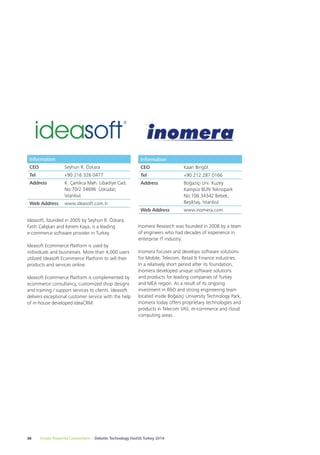 Information 
CEO Kaan Bingöl 
Tel +90 212 287 0166 
Address Boğaziçi Uni. Kuzey 
Inomera Research was founded in 2008 by a team 
of engineers who had decades of experience in 
enterprise IT industry. 
Inomera focuses and develops software solutions 
for Mobile, Telecom, Retail & Finance industries. 
In a relatively short period after its foundation, 
Inomera developed unique software solutions 
and products for leading companies of Turkey 
and MEA region. As a result of its ongoing 
investment in R&D and strong engineering team 
located inside Boğaziçi University Technology Park, 
Inomera today offers proprietary technologies and 
products in Telecom VAS, m-commerce and cloud 
computing areas. 
Information 
CEO Seyhun R. Özkara 
Tel +90 216 326 0477 
Address K. Çamlıca Mah. Libadiye Cad. 
No:70/2 34696 Üsküdar, 
İstanbul 
Web Address www.ideasoft.com.tr 
Ideasoft, founded in 2005 by Seyhun R. Özkara, 
Fatih Calışkan and Kerem Kaya, is a leading 
e-commerce software provider in Turkey. 
Ideasoft Ecommerce Platform is used by 
individuals and businesses. More than 4,000 users 
utilized Ideasoft Ecommerce Platform to sell their 
products and services online. 
Ideasoft Ecommerce Platform is complemented by 
ecommerce consultancy, customized shop designs 
and training / support services to clients. Ideasoft 
delivers exceptional customer service with the help 
of in-house developed IdeaCRM. 
38 Create Powerful Connections – Deloitte Technology Fast50 Turkey 2014 
Kampüs BUN Teknopark 
No:106 34342 Bebek, 
Beşiktaş, İstanbul 
Web Address www.inomera.com 
 