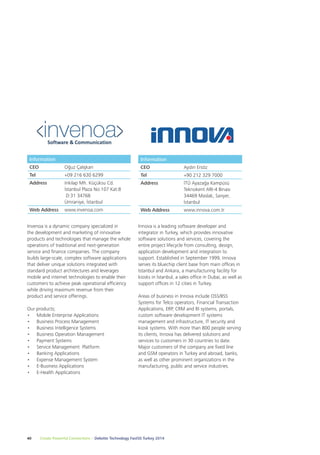 Information 
CEO Aydın Ersöz 
Tel +90 212 329 7000 
Address İTÜ Ayazağa Kampüsü 
Innova is a leading software developer and 
integrator in Turkey, which provides innovative 
software solutions and services, covering the 
entire project lifecycle from consulting, design, 
application development and integration to 
support. Established in September 1999, Innova 
serves its bluechip client base from main offices in 
Istanbul and Ankara, a manufacturing facility for 
kiosks in İstanbul, a sales office in Dubai, as well as 
support offices in 12 cities in Turkey. 
Areas of business in Innova include OSS/BSS 
Systems for Telco operators, Financial Transaction 
Applications, ERP, CRM and BI systems, portals, 
custom software development IT systems 
management and infrastructure, IT security and 
kiosk systems. With more than 800 people serving 
its clients, Innova has delivered solutions and 
services to customers in 30 countries to date. 
Major customers of the company are fixed line 
and GSM operators in Turkey and abroad, banks, 
as well as other prominent organizations in the 
manufacturing, public and service industries. 
Information 
CEO Oğuz Çalışkan 
Tel +09 216 630 6299 
Address Inkilap Mh. Küçüksu Cd. 
İstanbul Plaza No:107 Kat:8 
D:31 34768 
Ümraniye, İstanbul 
Web Address www.invenoa.com 
Invenoa is a dynamic company specialized in 
the development and marketing of innovative 
products and technologies that manage the whole 
operations of traditional and next-generation 
service and finance companies. The company 
builds large-scale, complex software applications 
that deliver unique solutions integrated with 
standard product architectures and leverages 
mobile and internet technologies to enable their 
customers to achieve peak operational efficiency 
while driving maximum revenue from their 
product and service offerings. 
Our products; 
• Mobile Enterprise Applications 
• Business Process Management 
• Business Intelligence Systems 
• Business Operation Management 
• Payment Systems 
• Service Management Platform 
• Banking Applications 
• Expense Management System 
• E-Business Applications 
• E-Health Applications 
40 Create Powerful Connections – Deloitte Technology Fast50 Turkey 2014 
Teknokent ARI-4 Binası 
34469 Maslak, Sarıyer, 
İstanbul 
Web Address www.innova.com.tr 
 