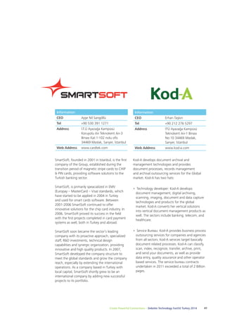 Kod-A develops document archival and 
management technologies and provides 
document processes, records management 
and archival outsourcing services for the Global 
market. Kod-A has two hats: 
• Technology developer: Kod-A develops 
document management, digital archiving, 
scanning, imaging, document and data capture 
technologies and products for the global 
market. Kod-A converts her vertical solutions 
into vertical document management products as 
well. The sectors include banking, telecom, and 
healthcare. 
• Service Bureau: Kod-A provides business process 
outsourcing services for companies and agencies 
from all sectors. Kod-A services target basically 
document related processes. Kod-A can classify, 
scan, index, recognize, transfer, archive, print, 
and send your documents, as well as provide 
data entry, quality assurance and other operator 
based services. The service bureau contracts 
undertaken in 2011 exceeded a total of 2 Billion 
pages. 
Information 
CEO Ayşe Nil Sarıgöllü 
Tel +90 530 391 1271 
Address İ.T.Ü Ayazağa Kampüsü 
Koruyolu Arı Teknokent Arı-3 
Binası Kat:1-102 nolu ofis 
34469 Maslak, Sarıyer, İstanbul 
SmartSoft, founded in 2001 in Istanbul, is the first 
company of the Group, established during the 
transition period of magnetic stripe cards to CHIP 
& PIN cards, providing software solutions to the 
Turkish banking sector. 
SmartSoft, is primarily speacialized in EMV 
(Europay – MasterCard – Visa) standards, which 
have started to be applied in 2004 in Turkey 
and used for smart cards software. Between 
2001-2006 SmartSoft continued to offer 
innovative solutions for the chip card industry. In 
2006, SmartSoft proved its success in the field 
with the first projects completed in card payment 
systems as well, both in Turkey and abroad. 
SmartSoft soon became the sector’s leading 
company with its proactive approach, specialized 
staff, R&D investments, technical design 
capabilities and synergic organization, providing 
innovative and high quality products. In 2007, 
SmartSoft developed the company structure to 
meet the global standards and grow the company 
reach, especially by extending the international 
operations. As a company based in Turkey with 
local capital, SmartSoft shortly grew to be an 
international company by adding new successful 
projects to its portfolio. 
Create Powerful Connections – Deloitte Technology Fast50 Turkey 2014 41 
Web Address www.cardtek.com 
Information 
CEO Erhan Taşkın 
Tel +90 212 276 5297 
Address İTÜ Ayazağa Kampüsü 
Teknokent Arı-1 Binası 
No:10 34469 Maslak, 
Sarıyer, İstanbul 
Web Address www.kod-a.com 
 