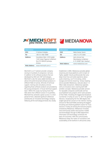 Information 
CEO Mete Serkan Sevim 
Tel +90 212 275 5456 
Address Şehit Ahmet Sok. 
Mecidiyekoy İş Merkezi 
K:15 34387 Şişli, İstanbul 
Web Address www.medianova.com 
Established in 2005, Medianova provides global 
streaming and cloud platforms with its team of 
highly capable industry professionals that carry 
deep know-how and wide experience about 
audio streaming, Live TV encoding, online 
storage and Internet streaming. Turkey’s leading 
service provider Medianova, executes about 1.5 
billion daily transactions. Medianova operates 
with an innovative vision covering both B2B 
and B2C concepts. Medianova provides services 
for reputable companies world-wide and has 
accomplished many projects which were pioneers 
of their fields. Providing the biggest live broadcast 
via Internet in Turkey on June 12, 2011 for general 
elections, broadcasting the first 360 degree view 
angled special live concert on the internet, hosting 
services for Microsoft MSN and being the biggest 
encoding and streaming platform owner for music 
services in Turkey are among the exclusive projects 
achieved by Medianova. Medianova innovates 
and continuously studies new business models 
and technologies through its R&D department. 
Information and technology constitutes the 
basis of its business. With this consciousness, 
Medianova keeps the notion of innovations and 
sustainability at the forefront in all business areas. 
Information 
CEO C.Gürkan Erdoğdu 
Tel +90 312 482 5949 
Address Cevizlidere Mah.1235.Cadde 
1243 Sokak Taşpınar İş Merkezi 
No:2/14 06520 Çankaya, 
Ankara 
Web Address www.mechsoft.com.tr 
MechSoft is an IT solution provider company 
serving to hundreds of companies in all sizes. 
In addition to the software products that are 
developed by JAVA and .NET technologies, 
MechSoft is also the value added distributor of 
almost 20 world renowned software products in 
different fields of activity. All kinds of technical 
support, training and consultancy services 
regarding those software products are provided by 
the young and dynamic in-house technical support 
team. Within this scope; by having more than 
500 clients from different sectors in its portfolio, 
MechSoft has achieved a great success in a short 
period of time, obtained significant references 
and became an innovative technology company 
following all the technological trends very closely. 
Create Powerful Connections – Deloitte Technology Fast50 Turkey 2014 43 
 