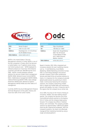 Information 
CEO Oğuz Küçükbarak 
Tel +90 850 221 3900 
Address Kavak Sok. Rüzgarlıbahçe 
Based in İstanbul, ODC offers integrated and 
innovative solutions for each marketing channel, 
such as E-mail Marketing, Social Media 
Marketing, Mobile Marketing and Online Surveys. 
ODC is a technology developer and solution 
provider company, which offers professional 
services and state-of-the art business solutions to 
clients. It is important for the company to provide 
global-scaled solution by predicting its clients’ 
needs. Continuously improving the company’s 
solutions, the company is becoming a leader 
both in digital and mobile fields and maintaining 
growth and stability, not only in Turkey but also in 
the regions that the company has an active role. 
Since 2005, focusing on the mission of being an 
innovative, reliable, and value-adding solution 
partner,, the company has become one of the 
most preferred solution partners to the leading 
firms in Turkey and the company keeps going 
forward. The company has offices in İstanbul, 
Ankara, İzmir and Dubai. The company provides 
solutions for approximately 1,000 local & global 
clients by 60+ experienced employees. With the 
company’s products, the clients can effectively 
manage all their marketing channels by using a 
single centralized platform. 
Information 
CEO Necati Ertuğrul 
Tel +90 312 225 1441 
Address Hacettepe Üni. 4. Ar-Ge Binası 
No:95 06000 Ankara 
Web Address www.natek.com.tr 
NATEK is the market leader in Security 
Management solutions in Turkey. NATEK is one of 
the few companies in Turkey, which has become 
a market leader in an IT segment where strong 
non-Turkish products exist. NATEK deployed its 
software products on more than 150 enterprise 
customers and sold over 300.000 licenses since 
2005. NATEK currently develops software 
solutions for security incident event management 
(NATEK SIEM), Network Access Control (NATEK 
NAC), mobile device management (NATEK MDM), 
Videoconferencing (NATEK IVME), Data Leakage 
Prevention (NATEK DLP), Network & Systems 
Management (NATEK NSM) and other fields of IT 
management. 
Currently, NATEK Security & Management Products 
dominate 90 percent of the public industry and 
more than 50% of the Turkish market. 
44 Create Powerful Connections – Deloitte Technology Fast50 Turkey 2014 
Mah. No:18 Kavacık 
Ticaret Merkezi B Blok 
Kat:3 34810 Kavacık, 
Beykoz, İstanbul 
Web Address www.odc.com.tr 
 