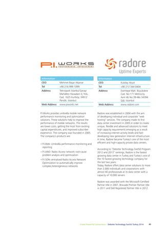 Radore was established in 2004 with the aim 
of developing individual and corporate “web 
hosting” services. The company made its first 
data center investment in 2005 in order to create 
unique, flexible and advanced solutions to meet 
high capacity requirements emerging as a result 
of increasing internet activity levels and fast-developing 
new generation internet infrastructure. 
In time, Radore became Turkey's one of the most 
efficient and high-capacity private data centers. 
According to “Deloitte Technology Fast50 Program 
2012 and 2013” rankings, Radore is the fastest 
growing data center in Turkey and Turkey’s one of 
the 10 fastest growing technology company for 
the last two years. 
Today, Radore offers data center solutions to more 
than 2,000 individuals and corporations with 
almost 40 professionals at its data center with a 
capacity of 10,000 servers. 
Radore was awarded with the Microsoft Certified 
Partner title in 2007, Brocade Premier Partner title 
in 2011 and Dell Registered Partner title in 2012. 
Information 
CEO Mehmet Başar Akpınar 
Tel +90 216 999 1099 
Address Teknopark İstanbul Sanayi 
Mahallesi Havaalani İç Yolu 
Cad. 1b25 Kurtköy, 34912 
Pendik, İstanbul 
P.I.Works provides umbrella mobile network 
performance monitoring and optimization 
solutions. These solutions help to improve the 
performance of mobile networks. The results 
are lower costs, getting the most from existing 
capital expenditures, and improved subscriber 
experience. The company was founded in 2005. 
The company’s products are: 
• P.I.Web: Umbrella performance monitoring and 
reporting 
• P.I.ANO: Radio Access network root-cause 
problem analysis and optimization 
• P.I.SON centralized Radio Access Network 
Optimization to automatically improve 
complex,heterogeneous networks 
Create Powerful Connections – Deloitte Technology Fast50 Turkey 2014 45 
Web Address www.piworks.net 
Information 
CEO Kubilay Akyol 
Tel +90 212 344 0404 
Address Esentepe Mah. Büyükdere 
Cad. No:171 Metrocity 
Avm 4b No:39-46s 34394 
Şişli, İstanbul 
Web Address www.radore.com 
 