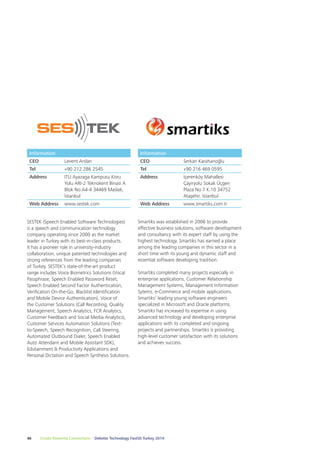 Information 
CEO Serkan Karahanoğlu 
Tel +90 216 469 0595 
Address İçerenköy Mahallesi 
Smartiks was established in 2006 to provide 
effective business solutions, software development 
and consultancy with its expert staff by using the 
highest technology. Smartiks has earned a place 
among the leading companies in this sector in a 
short time with its young and dynamic staff and 
essential software developing tradition. 
Smartiks completed many projects especially in 
enterprise applications, Customer Relationship 
Management Systems, Management Information 
Sytems, e-Commerce and mobile applications. 
Smartiks’ leading young software engineers 
specialized in Microsoft and Oracle platforms. 
Smartiks has increased its expertise in using 
advanced technology and developing enterprise 
applications with its completed and ongoing 
projects and partnerships. Smartiks is providing 
high-level customer satisfaction with its solutions 
and achieves success. 
Information 
CEO Levent Arslan 
Tel +90 212 286 2545 
Address ITU Ayazaga Kampusu Koru 
Yolu ARI-2 Teknokent Binasi A 
Blok No:A4-4 34469 Maslak, 
İstanbul 
Web Address www.sestek.com 
SESTEK (Speech Enabled Software Technologies) 
is a speech and communication technology 
company operating since 2000 as the market 
leader in Turkey with its best-in-class products. 
It has a pioneer role in university-industry 
collaboration, unique patented technologies and 
strong references from the leading companies 
of Turkey. SESTEK’s state-of-the-art product 
range includes Voice Biometrics Solutions (Vocal 
Passphrase, Speech Enabled Password Reset, 
Speech Enabled Second Factor Authentication, 
Verification On-the-Go, Blacklist Identification 
and Mobile Device Authentication), Voice of 
the Customer Solutions (Call Recording, Quality 
Management, Speech Analytics, FCR Analytics, 
Customer Feedback and Social Media Analytics), 
Customer Services Automation Solutions (Text-to- 
Speech, Speech Recognition, Call Steering, 
Automated Outbound Dialer, Speech Enabled 
Auto Attendant and Mobile Assistant SDK), 
Edutainment & Productivity Applications and 
Personal Dictation and Speech Synthesis Solutions. 
46 Create Powerful Connections – Deloitte Technology Fast50 Turkey 2014 
Çayiryolu Sokak Üçgen 
Plaza No:7 K.10 34752 
Ataşehir, İstanbul 
Web Address www.smartiks.com.tr 
 