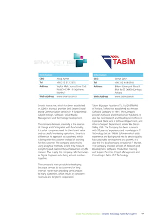 Information 
CEO Serhat Şahin 
Tel +90 312 444 0940 
Address Bilkent Cyberpark Plaza B 
Blok Bz:07 06800 Çankaya, 
Ankara 
Web Address www.tabim.com.tr 
Tabim Bilgisayar Pazarlama Tic. Ltd Şti (TABIM) 
of Ankara, Turkey was established as a Private 
Software Company in 1991. The Company 
provides Software and Infrastructure Solutions. It 
also has two Research and Development offices in 
Cyberpark Plaza; one is Software Department, and 
other is Support Department, similar like Silicon 
Valley, USA. The Company has been in service 
with 20 years of experience and knowledge in IT 
Technology Sector. TABIM Software which adds 
experience and background into its service quality 
has sustainable development and growth; it is 
also the first local company in National IT Market. 
The Company provides services of Research and 
Development, Software, Production, Training 
and Support Services, Project Management and 
Consulting in fields of IT Technology. 
Information 
CEO Altuğ Aymer 
Tel +90 212 212 2335 
Address Yeşilce Mah. Yunus Emre Cad. 
No:6/3-4 34418 Kağıthane, 
İstanbul 
Web Address www.smartis.com.tr 
Smartis Interactive, which has been established 
in 2000 in Istanbul, provides 360 Degree Digital 
Brand Communication services in 4 fundamental 
subject: Design, Software, Social Media 
Management and Technology Development. 
The company believes, creativity is the essence 
of change and if integrated with functionality, 
it is what companies need for their brand value 
and successful marketing operations. Smartis is 
different at its approach to customers, which 
is being with the customer instead of working 
for the customer. The company does this by 
using analytical methods, where they measure 
everything and examine the consequences in CRM 
manner. That is why the company calls themselves 
as Digital Engineers who bring art and numbers 
together. 
The company’s main principle is developing 
boutique services to its customers for long 
intervals rather than providing same product 
to many customers, which results in consistent 
revenues and longterm cooperation. 
Create Powerful Connections – Deloitte Technology Fast50 Turkey 2014 47 
 