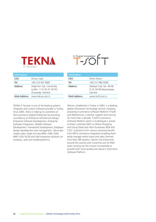 Information 
CEO Ömer Arıkan 
Tel +90 212 480 0048 
Address Maltepe Cad. No. 46-46 
Tekrom, established in Turkey in 2003, is a leading 
global information technology services company, 
providing E-commerce Software Platform (T-Soft) 
and WebServices, customer support and training 
for more than a decade. T-Soft E-commerce 
Software Platform which is multilingual is aimed 
at direct customers (B2C as Online Shopping 
and Group Deal) and other businesses (B2B and 
C2C). Customers from various industries benefit 
from ERP E-commerce Integration enabling them 
easily manage online stores and sales channels 
from their ERP systems. Tekrom has 4 branches 
around the country and 2 branches are for R&D 
team carrying out the mission innovatively to 
provide even more quality and robust E-commerce 
Software Platform. 
Information 
CEO Dinçer Uyav 
Tel +90 216 567 8087 
Address Değirmen Sok. Cemal Bey 
İş.Mrk. 11 D.35-37 34742 
Kozyatağı, İstanbul 
Web Address www.tekna.com.tr 
TEKNA IT Services is one of the leading systems 
integrator and custom software provider in Turkey. 
Since 2005, Tekna is helping its customers on 
their journey to Digital Enterprises by providing 
consultancy on Enterprise Architecture Design, 
Enterprise Software Development, Enterprise 
Software Integration, Mobile Software 
Development, Framework Development, Database 
design-development and management. Tekna also 
creates tailor made turn-key BPM, CRM, ECM, 
MRP, SCM, PLCM and LMS enterprise solutions on 
windows, web and mobile platforms. 
48 Create Powerful Connections – Deloitte Technology Fast50 Turkey 2014 
D 25 34169 Bayrampaşa, 
İstanbul 
Web Address www.tsoft.com.tr 
 