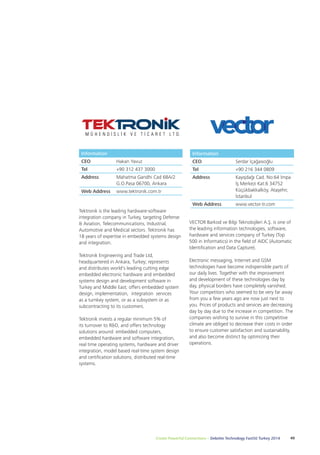 Information 
CEO Serdar İçağasıoğlu 
Tel +90 216 344 0809 
Address Kayışdağı Cad. No:64 İmpa 
İş Merkezi Kat:6 34752 
Küçükbakkalköy, Ataşehir, 
İstanbul 
Web Address www.vector-tr.com 
VECTOR Barkod ve Bilgi Teknolojileri A.Ş. is one of 
the leading information technologies, software, 
hardware and services company of Turkey (Top 
500 in Informatics) in the field of AIDC (Automatic 
Identification and Data Capture). 
Electronic messaging, Internet and GSM 
technologies have become indispensible parts of 
our daily lives. Together with the improvement 
and development of these technologies day by 
day, physical borders have completely vanished. 
Your competitors who seemed to be very far away 
from you a few years ago are now just next to 
you. Prices of products and services are decreasing 
day by day due to the increase in competition. The 
companies wishing to survive in this competitive 
climate are obliged to decrease their costs in order 
to ensure customer satisfaction and sustainability, 
and also become distinct by optimizing their 
operations. 
Information 
CEO Hakan Yavuz 
Tel +90 312 437 3000 
Address Mahatma Gandhi Cad 68A/2 
G.O.Pasa 06700, Ankara 
Web Address www.tektronik.com.tr 
Tektronik is the leading hardware-software 
integration company in Turkey, targeting Defense 
& Aviation, Telecommunications, Industrial, 
Automotive and Medical sectors. Tektronik has 
18 years of expertise in embedded systems design 
and integration. 
Tektronik Engineering and Trade Ltd, 
headquartered in Ankara, Turkey; represents 
and distributes world's leading cutting edge 
embedded electronic hardware and embedded 
systems design and development software in 
Turkey and Middle East; offers embedded system 
design, implementation, integration services 
as a turnkey system, or as a subsystem or as 
subcontracting to its customers. 
Tektronik invests a regular minimum 5% of 
its turnover to R&D, and offers technology 
solutions around: embedded computers, 
embedded hardware and software integration, 
real time operating systems, hardware and driver 
integration, model based real-time system design 
and certification solutions, distributed real-time 
systems. 
Create Powerful Connections – Deloitte Technology Fast50 Turkey 2014 49 
 