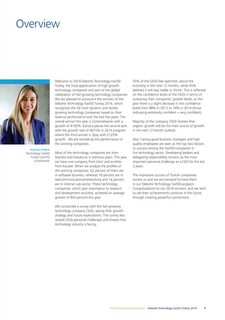 Create Powerful Connections – Deloitte Technology Fast50 Turkey 2014 3 
Overview 
Welcome to 2014 Deloitte Technology Fast50 
Turkey, the local appreciation of high growth 
technology companies and part of the global 
celebration of fast-growing technology companies. 
We are pleased to announce the winners of the 
Deloitte Technology Fast50 Turkey 2014, which 
recognizes the 50 most dynamic and fastest 
growing technology companies based on their 
revenue performance over the last five years. The 
overall winner this year is Cordisnetwork with a 
growth of 4192%. Kartaca places the second rank 
with the growth rate of 4075% in 2014 program, 
where the third winner is 3pay with 2125% 
growth. We are excited by the performance of 
the winning companies. 
Most of the technology companies are from 
İstanbul and Ankara as in previous years. This year, 
we have one company from İzmir and another 
from Kocaeli. When we analyze the profiles of 
the winning companies, 62 percent of them are 
in software business, whereas 16 percent are in 
telecommunications/networking and 14 percent 
are in internet sub-sector. These technology 
companies, which give importance to research 
and development activities, achieved an average 
growth of 843 percent this year. 
We conducted a survey with the fast-growing 
technology company CEOs, asking their growth 
strategy and future expectations. The survey also 
reveals CEOs personal challenges and threats that 
technology industry is facing. 
55% of the CEOs feel optimistic about the 
economy in the next 12 months, while 45% 
believes it will stay stable or shrink. This is reflected 
on the confidence levels of the CEOs in terms of 
sustaining their companies’ growth levels, as this 
year there is a slight decrease in the confidence 
levels from 88% in 2013 to 74% in 2014 (those 
indicating extremely confident + very confident), 
Majority of the company CEOs foresee that 
organic growth will be the main source of growth 
in the next 12-month outlook. 
Also, having good business strategies and high 
quality employees are seen as the top two factors 
to success among the Fast50 companies in 
the technology sector. Developing leaders and 
delegating responsibility remains as the most 
important personal challenge as a CEO for the last 
3 years. 
The impressive success of Turkish companies 
excites us and we are honored to have them 
in our Deloitte Technology Fast50 program. 
Congratulations to our 2014 winners, and we wish 
to see their achievements continue in the future 
through creating powerful connections. 
Aslıhan Erdem 
Technology Fast50 
Turkey Country 
Coordinator 
 