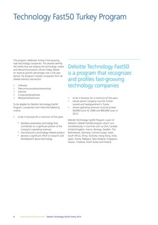 Technology Fast50 Turkey Program 
Deloitte Technology Fast50 
is a program that recognizes 
and profiles fast-growing 
technology companies 
The program celebrates Turkey's fast-growing 
high-technology companies. The awards identify 
the trends that are shaping the technology, media 
and telecommunications sectors today. Based 
on revenue growth percentage over a five year 
period, the program includes companies from all 
related industry sub-sectors: 
• Software 
• Telecommunications/networking 
• Internet 
• Computer/peripherals 
• Media/entertainment 
To be eligible for Deloitte Technology Fast50 
Program, companies must meet the following 
criteria: 
• to be in business for a minimum of five years 
ºº develops proprietary technology that 
contributes to a significant portion of the 
company’s operating revenues 
ºº manufactures a technology-related product 
ºº devotes a significant effort to research and 
development about technology 
• to be in business for a minimum of five years 
• whose parent company must be Turkish 
owned and headquartered in Turkey 
• whose operating revenues must be at least 
50,000 Euros for 2009 and 800,000 Euros in 
2013. 
Deloitte Technology Fast50 Program is part of 
Deloitte’s Global Fast500 program which runs 
simultaneously in countries such as USA, Canada, 
United Kingdom, France, Norway, Sweden, The 
Netherlands, Germany, Central Europe, Israel, 
South Africa, China, Australia, Hong Kong, India, 
Japan, Korea, Malaysia, New Zealand, Singapore, 
Taiwan, Thailand, South Korea and Finland. 
4 Create Powerful Connections – Deloitte Technology Fast50 Turkey 2014 
 