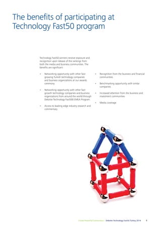 The benefits of participating at 
Technology Fast50 program 
Technology Fast50 winners receive exposure and 
recognition upon release of the rankings from 
both the media and business communities. The 
benefits are significant: 
• Networking opportunity with other fast-growing 
Turkish technology companies 
and business organizations at our awards 
ceremony 
• Networking opportunity with other fast-growth 
technology companies and business 
organizations from around the world through 
Deloitte Technology Fast500 EMEA Program. 
• Access to leading edge industry research and 
Create Powerful Connections – Deloitte Technology Fast50 Turkey 2014 5 
commentary 
• Recognition from the business and financial 
communities 
• Benchmarking opportunity with similar 
companies 
• Increased attention from the business and 
investment communities 
• Media coverage 
 