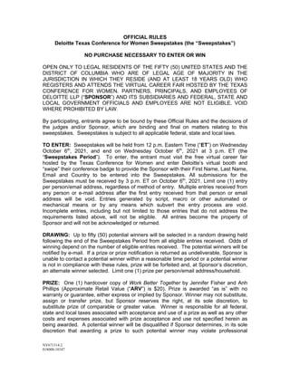 NY671314.2
018000-10147
OFFICIAL RULES
Deloitte Texas Conference for Women Sweepstakes (the “Sweepstakes”)
NO PURCHASE NECESSARY TO ENTER OR WIN
OPEN ONLY TO LEGAL RESIDENTS OF THE FIFTY (50) UNITED STATES AND THE
DISTRICT OF COLUMBIA WHO ARE OF LEGAL AGE OF MAJORITY IN THE
JURISDICTION IN WHICH THEY RESIDE (AND AT LEAST 18 YEARS OLD) WHO
REGISTERS AND ATTENDS THE VIRTUAL CAREER FAIR HOSTED BY THE TEXAS
CONFERENCE FOR WOMEN. PARTNERS, PRINCIPALS, AND EMPLOYEES OF
DELOITTE LLP (“SPONSOR”) AND ITS SUBSIDIARIES AND FEDERAL, STATE AND
LOCAL GOVERNMENT OFFICIALS AND EMPLOYEES ARE NOT ELIGIBLE. VOID
WHERE PROHIBITED BY LAW.
By participating, entrants agree to be bound by these Official Rules and the decisions of
the judges and/or Sponsor, which are binding and final on matters relating to this
sweepstakes. Sweepstakes is subject to all applicable federal, state and local laws.
TO ENTER: Sweepstakes will be held from 12 p.m. Eastern Time (“ET”) on Wednesday
October 6th
, 2021, and end on Wednesday October 6th
, 2021 at 3 p.m. ET (the
“Sweepstakes Period”). To enter, the entrant must visit the free virtual career fair
hosted by the Texas Conference for Women and enter Deloitte’s virtual booth and
“swipe” their conference badge to provide the Sponsor with their First Name, Last Name,
Email and Country to be entered into the Sweepstakes. All submissions for the
Sweepstakes must be received by 3 p.m. ET on October 6th
, 2021. Limit one (1) entry
per person/email address, regardless of method of entry. Multiple entries received from
any person or e-mail address after the first entry received from that person or email
address will be void. Entries generated by script, macro or other automated or
mechanical means or by any means which subvert the entry process are void.
Incomplete entries, including but not limited to those entries that do not address the
requirements listed above, will not be eligible. All entries become the property of
Sponsor and will not be acknowledged or returned.
DRAWING: Up to fifty (50) potential winners will be selected in a random drawing held
following the end of the Sweepstakes Period from all eligible entries received. Odds of
winning depend on the number of eligible entries received. The potential winners will be
notified by e-mail. If a prize or prize notification is returned as undeliverable, Sponsor is
unable to contact a potential winner within a reasonable time period or a potential winner
is not in compliance with these rules, prize will be forfeited and, at Sponsor’s discretion,
an alternate winner selected. Limit one (1) prize per person/email address/household.
PRIZE: One (1) hardcover copy of Work Better Together by Jennifer Fisher and Anh
Phillips (Approximate Retail Value (“ARV”) is $20). Prize is awarded “as is” with no
warranty or guarantee, either express or implied by Sponsor. Winner may not substitute,
assign or transfer prize, but Sponsor reserves the right, at its sole discretion, to
substitute prize of comparable or greater value. Winner is responsible for all federal,
state and local taxes associated with acceptance and use of a prize as well as any other
costs and expenses associated with prize acceptance and use not specified herein as
being awarded. A potential winner will be disqualified if Sponsor determines, in its sole
discretion that awarding a prize to such potential winner may violate professional
 