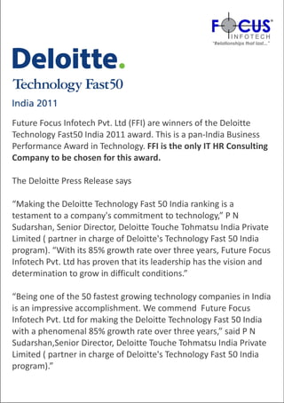 Future Focus Infotech Pvt. Ltd (FFI) are winners of the Deloitte
Technology Fast50 India 2011 award. This is a pan-India Business
Performance Award in Technology. FFI is the only IT HR Consulting
Company to be chosen for this award.

The Deloitte Press Release says

“Making the Deloitte Technology Fast 50 India ranking is a
testament to a company's commitment to technology,” P N
Sudarshan, Senior Director, Deloitte Touche Tohmatsu India Private
Limited ( partner in charge of Deloitte's Technology Fast 50 India
program). “With its 85% growth rate over three years, Future Focus
Infotech Pvt. Ltd has proven that its leadership has the vision and
determination to grow in difficult conditions.”

“Being one of the 50 fastest growing technology companies in India
is an impressive accomplishment. We commend Future Focus
Infotech Pvt. Ltd for making the Deloitte Technology Fast 50 India
with a phenomenal 85% growth rate over three years,” said P N
Sudarshan,Senior Director, Deloitte Touche Tohmatsu India Private
Limited ( partner in charge of Deloitte's Technology Fast 50 India
program).”
 