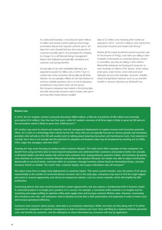 In a real‑world example, a manufacturer spent millions
of dollars and several months building a low‑energy
automation feature that required customer opt‑in. IoT
data from users showed that less than one percent of
customers actually used it; this prompted the company
to change it to a self‑learned energy management
feature that deployed automatically, translating into
customer cost‑savings benefits.
Annual sales of cars with embedded telematics are
expected to exceed 16 million units in 2015,20
but it is
unclear how many consumers will actually use all those
features. As one example, millions of cars have buttons to
summon roadside assistance, but in an era of ubiquitous
smartphones many drivers never use this service.
But insurance companies have interest in the driving data,
and offer discounted insurance rates to drivers who opt‑in
and have after‑market devices installed.
Sales of 22 million units including after-market are
expected in 2015,21
and this is likely to save money from
discounted insurance and reward safe driving.22
Despite all the media excitement around consumer uses
for the Internet of Things, most items are selling in their
hundreds of thousands as connected devices, sensors
or controllers; very few are selling in their millions.
Meanwhile enterprises are buying and using tens or
even hundreds of millions of IoT devices. Smart meters,
smart grids, smart homes, smart cities and smart
highways are just some examples. Factories, mHealth,
shared transportation solutions (such as car and bike
rentals) or resource industries can all benefit too.
Bottom Line
In 2014, the IoT analytics market is primarily descriptive ($800 million), a little bit of predictive ($180 million) and minimally
prescriptive ($14 million). Over the next four years, while IoT analytics revenues of all three types is likely to grow by 500 percent,
the prescriptive subset is likely to grow over 3,000 percent.23
IoT vendors may want to extend cost-reduction and risk management deployments to explore revenue and innovation potential.
Often, IoT is seen as a technology that is driven by the CIO. Since CIOs are not typically focused on revenue growth and innovation,
providers who sell only to the CIO will usually revert to talking about lowering transaction and maintenance costs. Cost reduction is
not bad, but it also is not enough and the potential for adoption and business value may be broadened by reaching out to CMOs,
CFOs, major line managers, and even CEOs.24
Growing IoT may mean focusing on product and/or customer lifecycle. The retail sector offers examples of how companies can
benefit from using real-time data to move beyond transactions and understand their customers and products better. For example,
a UK-based retailer used their loyalty club card to track customer visits, buying behavior, payment modes, and inventory. By paying
close attention to customers (customer lifecycle) and product sales (product lifecycle), the retailer was able to adjust merchandise
dynamically to suit local tastes, customize offers to customers, manage inventory volume based on demand/purchases, and plan
inventory refresh as needed. The result? Sales, customer loyalty, and coupon redemption rates all increased.25
We expect many firms to target early deployments to maximize impact. This seems counter-intuitive, since the power of IoT grows
exponentially as the number of connected devices increases. But in the early days, enterprises may want to find the single biggest
pain point or revenue opportunity, and roll out an inexpensive solution, such as a sensor network, which will simplify the ROI
justification.
Connecting devices that were unconnected before creates opportunities, but also requires a fundamental shift in business model.
A connected product is no longer just a product; it is a service. For example, a connected coffee machine is an insights tool for
restocking and usage profiling to optimize coffee pods supply chain and increase customer lifetime value. However, connectivity
also introduces new risks, and enterprises need to develop security that is both preventative and responsive in order to lower costs
and increase operational efficiency.
Customers have concerns about privacy: what data is an enterprise collecting in M2M, and what are they doing with it? It will be
important for companies to maximize transparency in order to enhance user trust: there will likely be a balance between perceived
costs and benefits by customers, and the willingness to share information by consumers will vary by application.
8
 