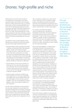 Deloitte predicts that in 2015, the active base of
non‑military drones costing $200 or more should
exceed one million units for the first time. We expect
sales of non‑military drones (also known as unmanned
aerial vehicles or UAVs), to be about 300,000 units in
2015, with the majority being bought by consumers
or prosumers. We expect total industry revenues to be
$200‑$400 million dollars in 2015 (equivalent to the
list price of a single, mid‑sized passenger jet). In short,
while we believe that UAVs have a tremendous range of
applications, particularly for enterprise and government,
we are not foreseeing a breakthrough year for drones
in 2015.
This prediction focuses on three categories of UAV,
defined by price and performance (we have excluded
toys, due to lesser range and potential impact):26
•		Entry‑level hobbyist models, typically priced at $300
– $500 per kit (including the drone itself, additional
batteries, chargers, GPS modules and spares).
These have four rotors, a range under direct control
of up to fifty meters, and can fly for up to about
20 minutes on an extended battery. Basic models can
fly at about 15 kilometers per hour (km/h) horizontally.
They weigh less than half a kilogram, are about half
a meter in length, incorporate a basic camera, and are
typically controlled via smartphone or tablet apps.27
•	Prosumer devices cost from around $750 per kit.28
These have four to six rotors and a flying range of
up to a kilometer. They can fly at 50 km/h (about
15 meters a second) and can remain airborne for
up to 25 minutes. They weigh about a kilogram and
usually have a separate controller.
•	Enterprise models, costing from $10,000 and up.
These usually have six or more rotors, large blades,
and multiple motors and are capable of lifting more
than three kilograms. Some units have wings and
propellers. These units can be designed to maximize
payload or range. Some models are capable of an
hour’s flying time.
The UAV market has benefited over the past decade
from the surge in demand for consumer electronics,
particularly at hobbyist level. For example, a key appeal
of drones is their ability to capture high‑definition (HD)
video: the billions of sensors and lenses produced for
devices such as smartphones each year have enabled
better quality and lower prices for applications, such as
drones.
Also, a smartphone or tablet can be used to control
a drone, removing the cost of a separate controller.
Routes can be defined using online maps and GPS
positioning. The accelerometers and gyroscopes used in
drones are bulk‑produced for smartphones. Wi‑Fi can be
used to control the drone, and also to relay images.29
For consumers, UAVs blend the appeal of
remote‑controlled vehicles, high‑definition
photography and kite flying. The primary application
by consumers of drones seems to be for aerial
photography.30
There are UAVs that are designed for
“follow‑me” footage: the drone is programmed to
track and film from the air the progress of someone
skiing down a slope.31
As smartphone camera quality
improves, this will be incorporated into UAVs, enabling
ever more spectacular footage.
UAVs are also being deployed in a widening range
of professional contexts. Drones provide some
of the observational or sometimes transportation
functionality of a helicopter from $1,000 a unit, and
without the cost of an onboard pilot, or even a pilot
at all. They can undertake tasks that were previously
too expensive to consider. Farmers can survey crops,
without needing to visit their fields.32
Livestock owners
can undertake aerial searches for lost animals or even
herd them.33
Police forces and rescue units can use
them to complement search and rescue missions,
especially by using infra‑red cameras.34
Geologists can
use them to map unchartered territories, or to survey
for oil.35
UAVs can inspect wind turbines, which reach
several hundred feet in the air, removing the need for
someone to climb up a structure.36
Off‑shore oil rigs
can be similarly inspected.37
Archaeologists have used
drones to create 3D images of sites, and also to patrol
for looters.38
Finally, they can be used to distribute
medicines, in the absence of viable roads, as part of
disaster relief or other humanitarian campaigns.39
Aerial news footage no longer requires a helicopter
or a trained pilot.40
Some wedding photographers
have used drones to capture the ultimate crowd
shot.41
Drones’ newsworthy ability to film footage that
would otherwise be hard to reach – from the sides of
skyscrapers to the backyards of celebrities to the tops of
power stations – has raised their profile significantly.42
Drones offer fantastic possibilities for enterprises and
consumers, and will be used for an increasingly diverse
range of observation applications. But it is unlikely that
in there will be a surge in demand for UAVs, such that
they become a mass‑market (multiple millions of units)
global market.
Drones: high-profile and niche
The UAV
market has
benefited over
the past decade
from the surge
in demand
for consumer
electronics,
particularly at
hobbyist level.
For example,
A key appeal
of drones is
their ability
to capture
high‑definition
(HD) video.
9Technology, Media  Telecommunications Predictions 2015
 