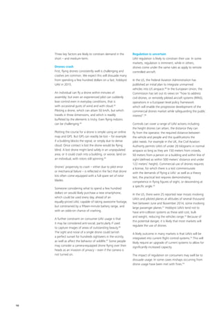 Three key factors are likely to constrain demand in the
short – and medium‑term.
Drones crash
First, flying drones consistently well is challenging and
crashes are common. We expect this will dissuade many
from spending a few hundred dollars on a fast, hobbyist
UAV in 2015.
An individual can fly a drone within minutes of
assembly; but even an experienced pilot can suddenly
lose control even in everyday conditions, that is
with occasional gusts of wind and with cloud.43
Piloting a drone, which can attain 50 km/h, but which
travels in three dimensions, and which is readily
buffeted by the elements is tricky. Even flying indoors
can be challenging.44
Plotting the course for a drone is simple using an online
map and GPS. But GPS can readily be lost – for example
if a building blocks the signal, or simply due to dense
cloud. Once contact is lost the drone would be flying
blind. A lost drone might land safely in an unpopulated
area; or it could crash into a building, or worse, land on
an individual, with rotors still spinning.45
Drones’ propensity to crash – either due to pilot error
or mechanical failure – is reflected in the fact that drone
kits often come equipped with a full spare set of rotor
blades.
Someone considering what to spend a few hundred
dollars on would likely purchase a new smartphone,
which could be used every day, ahead of an
equally‑priced UAV, capable of taking awesome footage,
but constrained by a fifteen‑minute battery range, and
with an odds‑on chance of crashing.
A further constraint on consumer UAV usage is that
it may be considered anti‑social, particularly if used
to capture images of areas of outstanding beauty.46
The sight and noise of a single drone could tarnish
a perfect sunset for hundreds sightseers in the vicinity,
as well as affect the behavior of wildlife.47
Some people
may consider a camera‑equipped drone flying over their
heads as an invasion of privacy – even if the camera is
not turned on.
Regulation is uncertain
UAV regulation is likely to constrain their use. In some
markets, regulation is imminent, while in others,
drones come under the same rules as apply to remote
controlled aircraft.
In the US, the Federal Aviation Administration has
published an initial plan to integrate unmanned
vehicles into US airspace.48
In the European Union, the
Commission has set out its views on “how to address
civil drones, or remotely piloted aircraft systems (RPAS),
operations in a European level policy framework
which will enable the progressive development of the
commercial drones market while safeguarding the public
interest”.49
Controls can cover a range of UAV actions including
the height drones can attain, the distance they can
fly from the operator, the required distance between
the vehicle and people and the qualifications the
pilot needs. For example in the UK, the Civil Aviation
Authority permits UAVs of under 20 kilograms in normal
airspace so long as they are 150 meters from crowds,
50 meters from a person or a building and within line of
sight (defined as within 500 meters’ distance and under
122 meters’ height). Commercial use of drones requires
a license, for which there is a test commensurate
with the demands of flying a UAV: as well as a theory
test, the practical test requires demonstrating
competence in flying figures of eight, or descending at
a specific angle.50
In the US, there were 25 reported near misses involving
UAVs and piloted planes at altitudes of several thousand
feet between June and November 2014, some involving
large passenger planes.51
Hobbyist UAVs tend not to
have anti‑collision systems as these add cost, bulk
and weight, reducing the vehicles range.52
Because of
this potential danger, it is likely that most markets will
regulate the use of drones.
A likely outcome in many markets is that UAVs will be
integrated into current flight control systems.53
This will
likely require an upgrade of current systems to allow for
significantly increased capacity.
The impact of regulation on consumers may well be to
dissuade usage. In some cases mishaps occurring from
drone usage have been met with fines.54
10
 