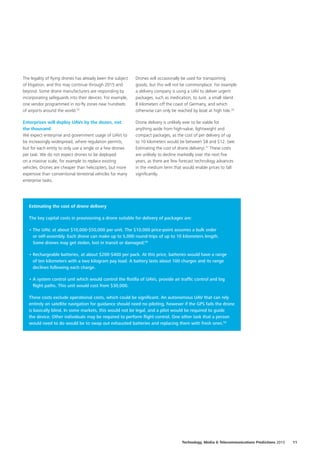 The legality of flying drones has already been the subject
of litigation, and this may continue through 2015 and
beyond. Some drone manufacturers are responding by
incorporating safeguards into their devices. For example,
one vendor programmed in no‑fly zones near hundreds
of airports around the world.55
Enterprises will deploy UAVs by the dozen, not
the thousand
We expect enterprise and government usage of UAVs to
be increasingly widespread, where regulation permits,
but for each entity to only use a single or a few drones
per task. We do not expect drones to be deployed
on a massive scale, for example to replace existing
vehicles. Drones are cheaper than helicopters, but more
expensive than conventional terrestrial vehicles for many
enterprise tasks.
Drones will occasionally be used for transporting
goods, but this will not be commonplace. For example
a delivery company is using a UAV to deliver urgent
packages, such as medication, to Juist, a small island
8 kilometers off the coast of Germany, and which
otherwise can only be reached by boat at high tide.56
Drone delivery is unlikely ever to be viable for
anything aside from high‑value, lightweight and
compact packages, as the cost of per delivery of up
to 10 kilometers would be between $8 and $12. (see:
Estimating the cost of drone delivery).57
These costs
are unlikely to decline markedly over the next five
years, as there are few forecast technology advances
in the medium term that would enable prices to fall
significantly.
Estimating the cost of drone delivery
The key capital costs in provisioning a drone suitable for delivery of packages are:
•	The UAV, at about $10,000‑$50,000 per unit. The $10,000 price‑point assumes a bulk order
or self‑assembly. Each drone can make up to 5,000 round‑trips of up to 10 kilometers length.
Some drones may get stolen, lost in transit or damaged;58
•	Rechargeable batteries, at about $200‑$400 per pack. At this price, batteries would have a range
of ten kilometers with a two kilogram pay load. A battery lasts about 100 charges and its range
declines following each charge.
•	A system control unit which would control the flotilla of UAVs, provide air traffic control and log
flight paths. This unit would cost from $30,000.
These costs exclude operational costs, which could be significant. An autonomous UAV that can rely
entirely on satellite navigation for guidance should need no piloting, however if the GPS fails the drone
is basically blind. In some markets, this would not be legal, and a pilot would be required to guide
the device. Other individuals may be required to perform flight control. One other task that a person
would need to do would be to swap out exhausted batteries and replacing them with fresh ones.59
11Technology, Media  Telecommunications Predictions 2015
 