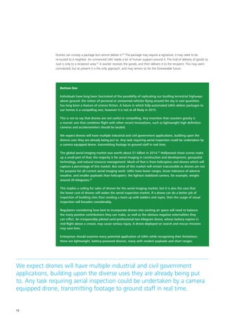 Bottom line
Individuals have long been fascinated of the possibility of replicating our bustling terrestrial highways
above ground: the notion of personal or unmanned vehicles flying around the sky in vast quantities
has long been a feature of science fiction. A future in which fully‑automated UAVs deliver packages to
our homes is a compelling one; however it is not at all likely in 2015.
This is not to say that drones are not useful or compelling. Any invention that counters gravity is
a marvel; one that combines flight with other recent innovations, such as lightweight high definition
cameras and accelerometers should be lauded.
We expect drones will have multiple industrial and civil government applications, building upon the
diverse uses they are already being put to. Any task requiring aerial inspection could be undertaken by
a camera equipped drone, transmitting footage to ground staff in real time.
The global aerial imaging market was worth about $1 billion in 2014.62
Hollywood chase scenes make
up a small part of that; the majority is for aerial imaging in construction and development, geospatial
technology, and natural resource management. Much of that is from helicopters and drones which will
capture a percentage of this market. But some of this market will remain inaccessible as drones are not
for purpose for all current aerial imaging work. UAVs have lower ranges, lesser tolerance of adverse
weather, and smaller payloads than helicopters: the lightest stabilized camera, for example, weighs
around 20 kilograms.63
This implies a ceiling for sales of drones for the aerial imaging market, but it is also the case that
the lower cost of drones will widen the aerial inspection market. If a drone can do a better job of
inspection of building sites than sending a team up with ladders and ropes, then the usage of visual
inspection will broaden considerably.
Regulators considering how best to incorporate drones into existing air space will need to balance
the many positive contributions they can make, as well as the obvious negative externalities they
can inflict. An irresponsibly piloted semi‑professional two kilogram drone, whose battery expires in
mid‑flight above a crowd, may cause serious injury. A drone deployed on search and rescue missions
may save lives.
Enterprises should examine every potential application of UAVs while recognizing their limitations:
these are lightweight, battery‑powered devices, many with modest payloads and short ranges.
Drones can convey a package but cannot deliver it.60
The package may require a signature; it may need to be
re‑routed to a neighbor. An unmanned UAV needs a lot of human support around it. The trial of delivery of goods to
Juist is only to a reception area.61
A worker receives the goods, and then delivers it to the recipient. This may seem
convoluted, but at present it is the only approach, and may remain so for the foreseeable future.
We expect drones will have multiple industrial and civil government
applications, building upon the diverse uses they are already being put
to. Any task requiring aerial inspection could be undertaken by a camera
equipped drone, transmitting footage to ground staff in real time.
12
 