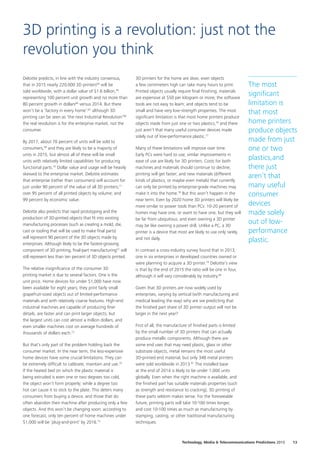 Deloitte predicts, in line with the industry consensus,
that in 2015 nearly 220,000 3D printers64
will be
sold worldwide, with a dollar value of $1.6 billion,65
representing 100 percent unit growth and no more than
80 percent growth in dollars66
versus 2014. But there
won’t be a ‘factory in every home’:67
although 3D
printing can be seen as ‘the next Industrial Revolution’68
the real revolution is for the enterprise market, not the
consumer.
By 2017, about 70 percent of units will be sold to
consumers,69
and they are likely to be a majority of
units in 2015, but almost all of these will be small
units with relatively limited capabilities for producing
functional parts.70
Dollar value and usage will be heavily
skewed to the enterprise market. Deloitte estimates
that enterprise (rather than consumers) will account for
just under 90 percent of the value of all 3D printers;71
over 95 percent of all printed objects by volume; and
99 percent by economic value.
Deloitte also predicts that rapid prototyping and the
production of 3D‑printed objects that fit into existing
manufacturing processes (such as creating a mold, die,
cast or tooling that will be used to make final parts)
will represent 90 percent of the 3D objects made by
enterprises. Although likely to be the fastest‑growing
component of 3D printing, final‑part manufacturing72
will
still represent less than ten percent of 3D objects printed.
The relative insignificance of the consumer 3D
printing market is due to several factors. One is the
unit price. Home devices for under $1,000 have now
been available for eight years; they print fairly small
grapefruit‑sized objects out of limited‑performance
materials and with relatively coarse features. High‑end
industrial machines are capable of producing finer
details, are faster and can print larger objects; but
the largest units can cost almost a million dollars, and
even smaller machines cost on average hundreds of
thousands of dollars each.73
But that’s only part of the problem holding back the
consumer market. In the near term, the less‑expensive
home devices have some crucial limitations. They can
be extremely difficult to calibrate, maintain and use.74
If the heated bed on which the plastic material is
being extruded is even one or two degrees too cold,
the object won’t form properly; while a degree too
hot can cause it to stick to the plate. This deters many
consumers from buying a device, and those that do
often abandon their machine after producing only a few
objects. And this won’t be changing soon: according to
one forecast, only ten percent of home machines under
$1,000 will be ‘plug‑and‑print’ by 2016.75
3D printers for the home are slow; even objects
a few centimeters high can take many hours to print.
Printed objects usually require final finishing; materials
are expensive at $50 per kilogram or more; the software
tools are not easy to learn; and objects tend to be
small and have very low‑strength properties. The most
significant limitation is that most home printers produce
objects made from just one or two plastics,76
and there
just aren’t that many useful consumer devices made
solely out of low‑performance plastic.77
Many of these limitations will improve over time.
Early PCs were hard to use; similar improvements in
ease of use are likely for 3D printers. Costs for both
machines and materials should continue to decline;
printing will get faster; and new materials (different
kinds of plastics, or maybe even metals) that currently
can only be printed by enterprise‑grade machines may
make it into the home.78
But this won’t happen in the
near term. Even by 2020 home 3D printers will likely be
more similar to power tools than PCs: 10‑20 percent of
homes may have one, or want to have one, but they will
be far from ubiquitous; and even owning a 3D printer
may be like owning a power drill. Unlike a PC, a 3D
printer is a device that most are likely to use only rarely,
and not daily.
In contrast a cross‑industry survey found that in 2013,
one in six enterprises in developed countries owned or
were planning to acquire a 3D printer.79
Deloitte’s view
is that by the end of 2015 the ratio will be one in four,
although it will vary considerably by industry.80
Given that 3D printers are now widely used by
enterprises, varying by vertical (with manufacturing and
medical leading the way) why are we predicting that
the finished part share of 3D printer output will not be
larger in the next year?
First of all, the manufacture of finished parts is limited
by the small number of 3D printers that can actually
produce metallic components. Although there are
some end uses that may need plastic, glass or other
substrate objects, metal remains the most useful
3D‑printed end material, but only 348 metal printers
were sold worldwide in 2013.81
The installed base
at the end of 2014 is likely to be under 1,000 units
globally. Even when the right machine is available, and
the finished part has suitable materials properties (such
as strength and resistance to cracking), 3D printing of
these parts seldom makes sense. For the foreseeable
future, printing parts will take 10‑100 times longer,
and cost 10‑100 times as much as manufacturing by
stamping, casting, or other traditional manufacturing
techniques.
3D printing is a revolution: just not the
revolution you think
The most
significant
limitation is
that most
home printers
produce objects
made from just
one or two
plastics,and
there just
aren’t that
many useful
consumer
devices
made solely
out of low‑
performance
plastic.
13Technology, Media  Telecommunications Predictions 2015
 