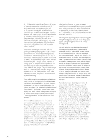 In a 2014 survey of industrial manufacturers, 62 percent
of respondents were either not implementing 3D
printing technology or only experimenting with
it. Of those who were actually using 3D printing,
two‑thirds were using it for prototyping and marketing
purposes only; a quarter were using it for a combination
of prototyping and production; seven percent were
building products that couldn’t be made using
traditional methods; and only two percent were using
their machine only for production of final products or
components only (and even then, only for very low
volume products).82
These trends seem likely to continue in 2015. 3D
printing is ideal for prototyping when a fully‑functional
part is not required. Traditional prototyping requires
skilled artisans in machine shops and can take days or
even weeks; and each object can cost tens of thousands
of dollars – all to create (for example) a plastic rear view
mirror housing that a designer looks at and needs to
change again. An enterprise‑grade 3D printer can take
the CAD (Computer Aided Design) file the designer is
using and build, layer by layer, a physical sample in eight
hours for a materials cost of $100. The designer can
then look at the part, tinker with some aspect in the
CAD software model, and print out an iterated version
by the next morning.
There will be some highly complex parts that are better
made through 3D methods (such as certain aerospace
components like turbine blades),83
or unique situations
where there is no room for a machine shop and the
nearest parts depot is far away (such as the International
Space Station).84
But for many manufacturers, issues
around cost, speed, material availability and consistency
of outputs remain barriers to using 3D printers; and
“customers have yet to put their full trust into these
products.”85
There is a difference between mass manufacture
and producing spare parts. Many enterprises may
have a potential need for thousands, or even tens of
thousands, of replacement parts, any one of which
could be critically important. It is impossible to hold
that kind of inventory; and delivery of a part from an
overseas manufacturer can take many hours or days,
even using air freight. Even when a company that owns
a 3D printer can manufacture a part that would normally
be ordered from a parts manufacturer or distributor,
and that part that meets all the required specifications,
there are significant legal questions around intellectual
property and manufacturers’ warranties.86
In the near term however we expect some parts
manufacturers to embrace a 3D printing business model,
where customers are given the option of downloading
an approved file, printing a legal and authenticated
part,87
and installing the part without violating copyright
or warranty provisions.
In the long term 3D printing will be used increasingly for
making finished goods. Already its use for this purpose
appears to be growing faster than the 3D printing
market generally.
Even here, adoption may take longer than some of
the more optimistic expectations. For example the
automobile industry is often cited as an early adopter
of 3D printing technology: in 1988 Ford bought the
first 3D printer ever made,88
and the auto industry is the
single largest buyer of 3D printers, with over 40 percent
share.89
Virtually all global auto manufacturers and many
parts makers90
have purchased one or more 3D printers;
but over 90 percent of them are used for prototyping
of non‑functional parts, and only about ten percent are
used to make functional prototypes or casts or molds
to help in conventional manufacturing. As of January
2015, the major North American auto manufacturers
and parts makers are not using 3D printing for the direct
manufacture of even a single final part for a production
vehicle, and are not planning to do so in the next
two years.91
The medical vertical is about 15 percent of the 3D
printer market, and is often discussed as one of
the bigger markets for finished part manufacture.
Although 3D‑printed hips and skulls are getting the
most press, the less‑glamorous use cases are almost
certainly the main drivers of medical 3D printed devices,
both in volume of parts and in value. The audiology and
dental markets are often cited as examples where 3D
printing is ubiquitous: “Virtually all hearing aid shells and
dental copings are made using 3D printing.” That is true
for the hearing aid market: there are likely to be over
15 million 3D printed hearing aids in circulation today.92
But although 3D printing is used for some part of the
coping manufacture process, in many cases only
15‑20 percent of all finished part copings are made
exclusively with a 3D printer.93
Equally, while 3D printers
are used occasionally for making temporary teeth,
almost all permanent teeth continue to be milled: it’s
faster, cheaper, and produces better quality objects.
14
 