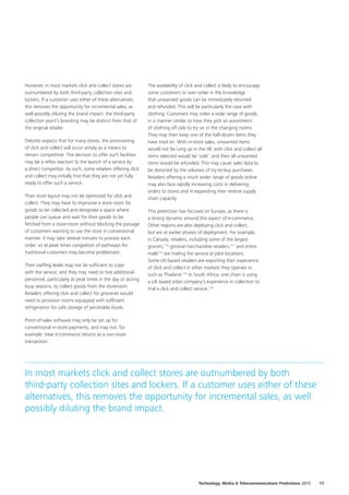 However, in most markets click and collect stores are
outnumbered by both third‑party collection sites and
lockers. If a customer uses either of these alternatives,
this removes the opportunity for incremental sales, as
well possibly diluting the brand impact: the third‑party
collection point’s branding may be distinct from that of
the original retailer.
Deloitte expects that for many stores, the provisioning
of click and collect will occur simply as a means to
remain competitive. The decision to offer such facilities
may be a reflex reaction to the launch of a service by
a direct competitor. As such, some retailers offering click
and collect may initially find that they are not yet fully
ready to offer such a service.
Their store layout may not be optimized for click and
collect. They may have to improvise a store room for
goods to be collected and designate a space where
people can queue and wait for their goods to be
fetched from a store‑room without blocking the passage
of customers wanting to use the store in conventional
manner. It may take several minutes to process each
order, so at peak times congestion of pathways for
traditional customers may become problematic.
Their staffing levels may not be sufficient to cope
with the service; and they may need to hire additional
personnel, particularly at peak times in the day or during
busy seasons, to collect goods from the storeroom.
Retailers offering click and collect for groceries would
need to provision rooms equipped with sufficient
refrigeration for safe storage of perishable foods.
Point‑of‑sales software may only be set up for
conventional in‑store payments, and may not, for
example, treat e‑commerce returns as a non‑store
transaction.
The availability of click and collect is likely to encourage
some customers to over‑order in the knowledge
that unwanted goods can be immediately returned
and refunded. This will be particularly the case with
clothing. Customers may order a wide range of goods,
in a manner similar to how they pick an assortment
of clothing off rails to try on in the changing rooms.
They may then keep one of the half‑dozen items they
have tried on. With in‑store sales, unwanted items
would not be rung up in the till; with click and collect all
items selected would be ‘sold’, and then all unwanted
items would be refunded. This may cause sales data to
be distorted by the volumes of try‑to‑buy purchases.
Retailers offering a much wider range of goods online
may also face rapidly increasing costs in delivering
orders to stores and in expanding their reverse supply
chain capacity.
This prediction has focused on Europe, as there is
a strong dynamic around this aspect of e‑commerce.
Other regions are also deploying click and collect,
but are at earlier phases of deployment. For example,
in Canada, retailers, including some of the largest
grocers,110
general merchandise retailers,111
and entire
malls112
are trialing the service at pilot locations.
Some UK‑based retailers are exporting their experience
of click and collect in other markets they operate in,
such as Thailand.113
In South Africa, one chain is using
a UK based sister company’s experience in collection to
trial a click and collect service.114
In most markets click and collect stores are outnumbered by both
third‑party collection sites and lockers. If a customer uses either of these
alternatives, this removes the opportunity for incremental sales, as well
possibly diluting the brand impact.
17Technology, Media  Telecommunications Predictions 2015
 