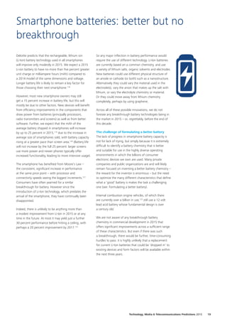 Deloitte predicts that the rechargeable, lithium ion
(Li‑Ion) battery technology used in all smartphones
will improve only modestly in 2015. We expect a 2015
Li‑ion battery to have no more than five percent greater
unit charge or milliampere hours (mAh) compared to
a 2014 model of the same dimensions and voltage.
Longer battery life is likely to remain a key factor for
those choosing their next smartphone.118
However, most new smartphone owners may still
get a 15 percent increase in battery life, but this will
mostly be due to other factors. New devices will benefit
from efficiency improvements in the components that
draw power from batteries (principally processors,
radio transmitters and screens) as well as from better
software. Further, we expect that the mAh of the
average battery shipped in smartphones will increase
by up to 25 percent in 2015,119
due to the increase in
average size of smartphones sold, with battery capacity
rising at a greater pace than screen area.120
(Battery life
will not increase by the full 25 percent: larger screens
use more power and newer phones typically offer
increased functionality, leading to more intensive usage).
The smartphone has benefited from Moore’s Law –
the consistent, significant increase in performance
at the same price point – with processor and
connectivity speeds seeing the biggest increments.121
Consumers have often yearned for a similar
breakthrough for battery. However since the
introduction of Li‑Ion technology, which predates the
arrival of the smartphone, they have continually been
disappointed.
Indeed, there is unlikely to be anything more than
a modest improvement from Li‑Ion in 2015 or at any
time in the future. At most it may yield just a further
30 percent performance before hitting a ceiling, with
perhaps a 20 percent improvement by 2017.122
So any major inflection in battery performance would
require the use of different technology. Li-Ion batteries
are currently based on a common chemistry, and use
a variety of lithium salts, organic solvents and electrodes.
New batteries could use different physical structure of
an anode or cathode (or both) such as a nanostructure.
Alternatively they could vary the material used in the
electrode(s), vary the anion that makes up the salt with
lithium, or vary the electrolyte chemistry or material.
Or they could move away from lithium chemistry
completely, perhaps by using graphene.
Across all of these possible innovations, we do not
foresee any breakthrough battery technologies being in
the market in 2015 – or, regrettably, before the end of
this decade.
The challenge of formulating a better battery
The lack of progress in smartphone battery capacity is
not for lack of trying, but simply because it is extremely
difficult to identify a battery chemistry that is better
and suitable for use in the highly diverse operating
environments in which the billions of consumer
electronic devices we own are used. Many private
companies and public organizations are and will likely
remain focused on inventing a better battery chemistry –
the reward for the inventor is enormous – but the need
to optimize the many different characteristics that define
what a ‘good’ battery is makes the task a challenging
one (see: Formulating a better battery).
Internal combustion engine vehicles, of which there
are currently over a billion in use,123
still use a 12 volt
lead acid battery whose fundamental design is over
a century old.
We are not aware of any breakthrough battery
chemistry in commercial development in 2015 that
offers significant improvements across a sufficient range
of these characteristics. But even if there was such
a breakthrough, there would be further, time‑consuming
hurdles to pass: it is highly unlikely that a replacement
for current Li‑Ion batteries that could be ‘dropped in’ to
existing devices and form factors will be available within
the next three years.
Smartphone batteries: better but no
breakthrough
19Technology, Media  Telecommunications Predictions 2015
 