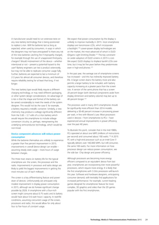A manufacturer would need to run extensive tests on
any new battery technology that is being positioned
to replace Li‑Ion. Will the batteries last as long as
expected, when used by consumers, in ways in which
the designers may not have anticipated? Is there any risk
of the new batteries catching fire if improperly charged,
for example through the use of unapproved third‑party
chargers? Would mistreatment of the device – whether
intentional or not – present a potential hazard to the
user? Battery engineers can test a product extensively,
but may not be able to replicate consumer usage fully.
Further, batteries are expected to last a minimum of
2‑3 years for almost all consumer devices, and therefore
require reliability testing for at least that long, if not
longer.
The new battery type would likely require a different
charging technology, or may need different packaging,
or other system design considerations. An advantage of
Li‑Ion is that the shape and format of the battery can
be varied considerably to meet the needs of the system
designer. This would not be the case if, for example,
a battery required a metallic container. Similarly, a new
chemistry may produce a voltage significantly different
from the 3.65 – 3.7 volts of a Li‑Ion battery which
would require the smartphone to include voltage
conversion circuitry, or, perhaps, reengineering the
underlying semiconductor technology, which would be
non‑trivial.
Device component advances will reduce power
consumption
While the batteries themselves are unlikely to experience
a greater than five percent improvement in 2015,
improvements in overall device design can enable –
assuming steady state usage – more hours of usage
between charges.
The three main drains on battery life for the typical
smartphone are: the screen, the processor and the
radio. Improvements in processor and radio design are
likely to yield the biggest improvements in getting the
most minutes out of each milliwatt.
The screen is a key differentiating feature and power
drain of devices. Unfortunately we anticipate only
modest improvement in display power consumption
in 2015, although we do foresee significant change
possible by 2020. A smartphone with a four‑inch
screen might consume about 0.75 watts and its battery
would have about 5‑6 watt hours’ capacity. In real-life
conditions, assuming concurrent usage of the screen,
processors and radio, this would allow for only about
four to five hours of constant usage.
We expect that power consumption by the display is
unlikely to improve markedly in 2015: most smartphone
displays are transmissive LCDs, which incorporate
a backlight.130
Lower‑power display technologies are
on the market, the most advanced of which is OLED
(Organic Light Emitting Diode).131
The key constraint
on wider adoption of OLED screens in 2015 is cost.
We expect OLED displays to displace backlit LCDs over
time, but it may be five years before they predominate
even in high‑end phones.132
In the past year, the average size of smartphone screens
has increased – and this has indirectly improved battery
life. A larger screen drains the battery more and also
permits a larger battery to be included, with battery
capacity increasing at a greater pace than the screen
size. A version of the same phone that has a screen
20 percent larger (with identical components aside from
display dimension and battery volume) may last up to
40 percent longer.133
The processor used in many 2015 smartphones should
be significantly more efficient than 2014 models,
delivering a 30‑40 percent increase in processing power
per watt, in line with Moore’s Law. Most processors
used in devices – from smartphones to PCs – have
experienced annual improvements in power efficiency
over the past 40 years.
To illustrate this point, consider that in the mid‑1980s,
PCs operated at about one MIPS (millions of instructions
per second) and consumed about 100 watts.134
A 2015
PC with a high‑end processor such as an Intel Core i7
typically delivers over 100,000 MIPS, but still consumes
the same 100 watts. For more information on how
processor design can reduce power consumption, see
the side bar: Chip design and power efficiency.
Although processors are becoming more energy
efficient compared to an equivalent device from last
year, smartphones are incorporating ever more powerful
processors, which require more energy. It is likely that
the first smartphones with 3 GHz processors will launch
this year. Software and hardware designers, anticipating
consumer demand, will inevitably find applications for
increased performance. For example, current leading
games designed for smartphones feature far more
complex, 3D graphics and video than the 2D games
popular with the first smartphones.
21Technology, Media  Telecommunications Predictions 2015
 
