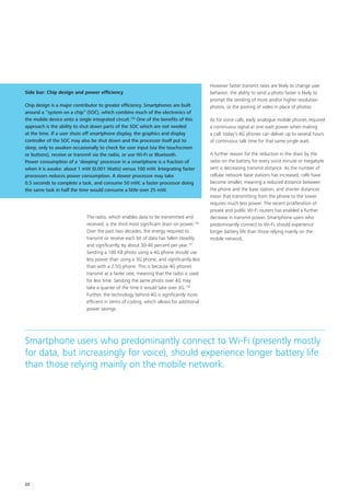 The radio, which enables data to be transmitted and
received, is the third most significant drain on power.136
Over the past two decades, the energy required to
transmit or receive each bit of data has fallen steadily
and significantly, by about 30‑40 percent per year.137
Sending a 100 KB photo using a 4G phone should use
less power than using a 3G phone, and significantly less
than with a 2.5G phone. This is because 4G phones
transmit at a faster rate, meaning that the radio is used
for less time. Sending the same photo over 4G may
take a quarter of the time it would take over 3G.138
Further, the technology behind 4G is significantly more
efficient in terms of coding, which allows for additional
power savings.
However faster transmit rates are likely to change user
behavior; the ability to send a photo faster is likely to
prompt the sending of more and/or higher resolution
photos, or the posting of video in place of photos.
As for voice calls, early analogue mobile phones required
a continuous signal at one watt power when making
a call: today’s 4G phones can deliver up to several hours
of continuous talk time for that same single watt.
A further reason for the reduction in the drain by the
radio on the battery for every voice minute or megabyte
sent is decreasing transmit distance. As the number of
cellular network base stations has increased, cells have
become smaller, meaning a reduced distance between
the phone and the base station, and shorter distances
mean that transmitting from the phone to the tower
requires much less power. The recent proliferation of
private and public Wi‑Fi routers has enabled a further
decrease in transmit power. Smartphone users who
predominantly connect to Wi‑Fi, should experience
longer battery life than those relying mainly on the
mobile network.
Side bar: Chip design and power efficiency
Chip design is a major contributor to greater efficiency. Smartphones are built
around a “system on a chip” (SOC), which combine much of the electronics of
the mobile device onto a single integrated circuit.135
One of the benefits of this
approach is the ability to shut down parts of the SOC which are not needed
at the time. If a user shuts off smartphone display, the graphics and display
controller of the SOC may also be shut down and the processor itself put to
sleep, only to awaken occasionally to check for user input (via the touchscreen
or buttons), receive or transmit via the radio, or use Wi‑Fi or Bluetooth.
Power consumption of a ‘sleeping’ processor in a smartphone is a fraction of
when it is awake: about 1 mW (0.001 Watts) versus 100 mW. Integrating faster
processors reduces power consumption. A slower processor may take
0.5 seconds to complete a task, and consume 50 mW; a faster processor doing
the same task in half the time would consume a little over 25 mW.
Smartphone users who predominantly connect to Wi‑Fi (presently mostly
for data, but increasingly for voice), should experience longer battery life
than those relying mainly on the mobile network.
22
 