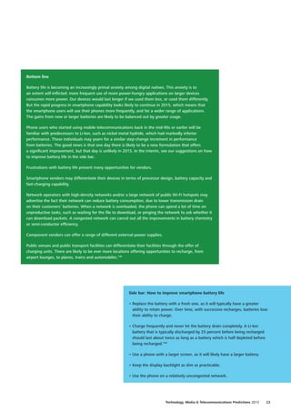 Bottom line
Battery life is becoming an increasingly primal anxiety among digital natives. This anxiety is to
an extent self‑inflicted: more frequent use of more power‑hungry applications on larger devices
consumes more power. Our devices would last longer if we used them less, or used them differently.
But the rapid progress in smartphone capability looks likely to continue in 2015, which means that
the smartphone users will use their phones more frequently, and for a wider range of applications.
The gains from new or larger batteries are likely to be balanced out by greater usage.
Phone users who started using mobile telecommunications back in the mid‑90s or earlier will be
familiar with predecessors to Li‑Ion, such as nickel metal hydride, which had markedly inferior
performance. These individuals may yearn for a similar step‑change increment in performance
from batteries. The good news is that one day there is likely to be a new formulation that offers
a significant improvement, but that day is unlikely in 2015. In the interim, see our suggestions on how
to improve battery life in the side bar.
Frustrations with battery life present many opportunities for vendors.
Smartphone vendors may differentiate their devices in terms of processor design, battery capacity and
fast‑charging capability.
Network operators with high‑density networks and/or a large network of public Wi‑Fi hotspots may
advertise the fact their network can reduce battery consumption, due to lower transmission drain
on their customers’ batteries. When a network is overloaded, the phone can spend a lot of time on
unproductive tasks, such as waiting for the file to download, or pinging the network to ask whether it
can download packets. A congested network can cancel out all the improvements in battery chemistry
or semi‑conductor efficiency.
Component vendors can offer a range of different external power supplies.
Public venues and public transport facilities can differentiate their facilities through the offer of
charging units. There are likely to be ever more locations offering opportunities to recharge, from
airport lounges, to planes, trains and automobiles.139
Side bar: How to improve smartphone battery life
•	Replace the battery with a fresh one, as it will typically have a greater
ability to retain power. Over time, with successive recharges, batteries lose
their ability to charge.
•	Charge frequently and never let the battery drain completely. A Li‑Ion
battery that is typically discharged by 25 percent before being recharged
should last about twice as long as a battery which is half depleted before
being recharged.140
•	Use a phone with a larger screen, as it will likely have a larger battery.
•	Keep the display backlight as dim as practicable.
•		Use the phone on a relatively uncongested network.
23Technology, Media  Telecommunications Predictions 2015
 