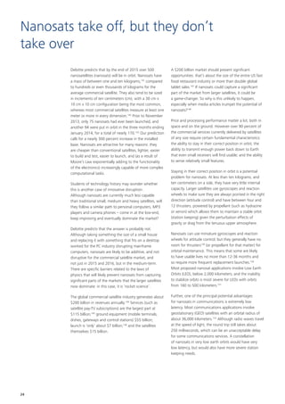 Deloitte predicts that by the end of 2015 over 500
nanosatellites (nanosats) will be in orbit. Nanosats have
a mass of between one and ten kilograms,141
compared
to hundreds or even thousands of kilograms for the
average commercial satellite. They also tend to be sized
in increments of ten centimeters (cm), with a 30 cm x
10 cm x 10 cm configuration being the most common,
whereas most commercial satellites measure at least one
meter or more in every dimension.142
Prior to November
2013, only 75 nanosats had ever been launched, and
another 94 were put in orbit in the three months ending
January 2014, for a total of nearly 170.143
Our prediction
calls for a nearly 300 percent increase in the installed
base. Nanosats are attractive for many reasons: they
are cheaper than conventional satellites, lighter, easier
to build and test, easier to launch, and (as a result of
Moore’s Law exponentially adding to the functionality
of the electronics) increasingly capable of more complex
computational tasks.
Students of technology history may wonder whether
this is another case of innovative disruption.
Although nanosats are currently much less capable
than traditional small, medium and heavy satellites, will
they follow a similar path to personal computers, MP3
players and camera phones – come in at the low‑end,
keep improving and eventually dominate the market?
Deloitte predicts that the answer is probably not.
Although taking something the size of a small house
and replacing it with something that fits on a desktop
worked for the PC industry disrupting mainframe
computers, nanosats are likely to be additive, and not
disruptive for the commercial satellite market, and
not just in 2015 and 2016, but in the medium‑term.
There are specific barriers related to the laws of
physics that will likely prevent nanosats from capturing
significant parts of the markets that the larger satellites
now dominate: in this case, it is ‘rocket science’.
The global commercial satellite industry generates about
$200 billion in revenues annually.144
Services (such as
satellite pay‑TV subscriptions) are the largest part at
$115 billion;145
ground equipment (mobile terminals,
dishes, gateways and control stations) $55 billion;
launch is ‘only’ about $7 billion;146
and the satellites
themselves $15 billion.
A $200 billion market should present significant
opportunities: that’s about the size of the entire US fast
food restaurant industry or more than double global
tablet sales.147
If nanosats could capture a significant
part of the market from larger satellites, it could be
a game‑changer. So why is this unlikely to happen,
especially when media articles trumpet the potential of
nanosats?148
Price and processing performance matter a lot, both in
space and on the ground. However over 90 percent of
the commercial services currently delivered by satellites
of any size require certain fundamental characteristics:
the ability to stay in their correct position in orbit; the
ability to transmit enough power back down to Earth
that even small receivers will find usable; and the ability
to sense relatively small features.
Staying in their correct position in orbit is a potential
problem for nanosats. At less than ten kilograms, and
ten centimeters on a side, they have very little internal
capacity. Larger satellites use gyroscopes and reaction
wheels to make sure they are always pointed in the right
direction (attitude control) and have between four and
12 thrusters, powered by propellant (such as hydrazine
or xenon) which allows them to maintain a stable orbit
(station keeping) given the perturbation effects of
gravity or drag from the tenuous upper atmosphere.
Nanosats can use miniature gyroscopes and reaction
wheels for attitude control, but they generally have no
room for thrusters149
(or propellant for that matter) for
orbital maintenance. This means that some are likely
to have usable lives no more than 12‑36 months and
so require more frequent replacement launches.150
Most proposed nanosat applications involve Low Earth
Orbits (LEO), below 2,000 kilometers; and the inability
to stabilize orbits is most severe for LEOs with orbits
from 160 to 500 kilometers.151
Further, one of the principal potential advantages
for nanosats in communications is extremely low
latency. Most communications applications involve
geostationary (GEO) satellites with an orbital radius of
about 36,000 kilometers.152
Although radio waves travel
at the speed of light, the round trip still takes about
250 milliseconds, which can be an unacceptable delay
for some communications services. A constellation
of nanosats in very low earth orbits would have very
low latency, but would also have more severe station
keeping needs.
Nanosats take off, but they don’t
take over
24
 