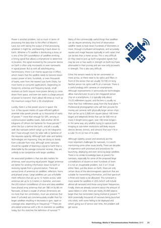 Power is another problem, not so much in terms of
processing the data (due to the effect of Moore’s
Law), but with taking the output of that processing,
whatever it might be, and beaming it back down to
Earth. Whether a TV satellite is distributing a show, or
is one of the GPS constellation of satellites emitting
a timing signal that allows a smartphone to determine
its location, the signal received by the consumer device
on Earth is often only microwatts or even nanowatts
in signal power. But as with all radiofrequency
transmissions, there is an inverse square law in effect,
which means that the satellite needs to transmit down
output power of tens, hundreds, or even thousands
of watts, even from the nearest Low Earth Orbits, for
most home or consumer applications. Depending on
footprints, antennas and frequency bands, small
receivers on Earth require more power density to come
down from space, and even ten watts is a large amount
of power to transmit: that’s about 40 times as much as
the maximum output from a 3G smartphone.
Luckily, there is a free power source in space: the
Sun. A few square meters of super‑efficient gallium
arsenide solar panels provide up to thousands of watts
of power,153
more than enough for GPS, sensing or
communication satellite needs. Add another 30‑50
kilograms of Lithium Ion batteries for those periods154
when the Sun is behind the Earth, and all is usually
well. But nanosats (which weigh up to ten kilograms)
don’t have enough room for solar cells or batteries of
the requisite capacity. Although both solar and battery
technologies are improving, they are doing so slowly.
Even a decade from now, although some nanosats
should be capable of beaming a signal to Earth that is
detectable by the average consumer receiver, they are
unlikely to be competitive with larger satellites.
An associated problem is that size also matters for
antennas, even assuming equal power. Bigger antennas
are better for sending information down to Earth or
receiving signals from a ground station. There are
various kinds of antennas on satellites: reflectors, horns
and phased arrays. Large satellites can use unfurlable
mesh reflectors that are up to 12 meters across; solid
antennas are up to 3.2 meters in diameter; and even
the LEO Iridium constellation of voice and data satellites
have phased array antennas that are 188 cm by 86 cm.
Nanosats, at least a couple of whose dimensions are
no more than ten centimeters, must use antennas that
(even if unfurled) are commensurately smaller than for
larger satellites resulting in decreases in gain, taper or
coverage area, depending on frequency).155
There are
articulated antennas with a 30 cm diameter on satellites
today, but this stretches the definition of nanosat.156
Many of the commercially useful things that satellites
can do require sensitivity. Any kind of observation
satellite needs to look down hundreds of kilometers or
more, through a turbulent atmosphere, and accurately
resolve and image features (optically or with radar) that
can be less than a meter across. This is very difficult.
Or they need to pick up Earth‑originated signals that
may be one or two watts in strength on Earth but have
attenuated in their journey and are now only picowatts
in strength. This is also very difficult.
Either the sensors needs to be ten centimeters or
more across, or there need to be optics and filters in
front of the sensor that are usually 10‑100 cm long.
Neither sensor nor optics will fit on a nanosat. There is
a useful analogy with cameras on smartphones.
Although improvements in semiconductor technologies
allow manufacturers to put a ten megapixel sensor
chip on a smartphone, it is typically only about
15‑25 millimeters square, and the lens is usually no
more than four millimeters away from the focal plane.157
Professional photographers who sell their pictures for
money use cameras with physically larger sensor chips
that can be up to 2,000 mm square (about 100 times
larger) and telephoto lenses that can be 500 mm or
more in length (once again, over 100 times longer.)
In the same way, any satellite trying to capture Earth
Imaging at sub‑meter resolutions will likely require
devices (lenses, mirrors, and sensors) that won’t fit in
a cube 10 cm on two of its sides.
Although stability, power and sensitivity are the
most important challenges for nanosats, it is worth
mentioning some other issues briefly. There are decades
of experience with processes and procedures for
launching, deploying and even servicing large satellites.
There is no similar knowledge base at present for
nanosats, especially for some of the proposed large
constellations of dozens or even hundreds of them.
It is not an insuperable problem, but it isn’t trivial
either. Next, just like down on Earth, there are only
certain slices of the electromagnetic spectrum that are
suitable for transmitting information, and that spectrum
is finite and needs to be allocated. This constraint is
most severe for satellites in LEOs (which will include
almost all nanosats) and those using lower frequencies.
Finally, there are already concerns about the amount of
space debris in orbit: there are nearly 20,000 objects
larger than five centimeters being tracked at present.158
With potentially thousands of nanosats being launched
into orbits, with some failing to be deployed and
others going out of service over time, the problem will
get worse.
25Technology, Media  Telecommunications Predictions 2015
 