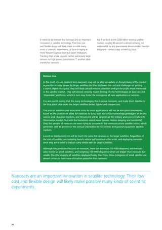 It needs to be stressed that nanosats are an important
innovation in satellite technology. Their low cost
and flexible design will likely make possible many
kinds of scientific experiments, or Earth Imaging at
more frequent capture rates but lower resolutions.
Tracking ships at sea requires neither particularly large
sensors nor high power transmission:159
another ideal
market for nanosats.
But if we look at the $200 billion existing satellite
market, roughly 80 percent is almost certainly not
addressable by any space‑based device smaller than ten
kilograms – either today, or even by 2025.
Bottom Line
In the short or even medium term nanosats may not be able to capture or disrupt many of the market
segments currently served by larger satellites but they do lower the cost and challenges of getting
a useful object into space; they will likely attract investor attention and get the public more interested
in the satellite market. They will almost certainly enable testing of new technologies on low cost and
‘disposable’ platforms, which in turn may foster the emergence of new applications or services.
It is also worth noting that the many technologies that improve nanosats, and make them feasible in
the first place, also make the larger satellites better, lighter and cheaper too.
The price of satellites and associated costs for most applications will not be disrupted downwards.
Based on the announced plans for nanosats to date, over half will be technology prototypes or for the
science and education markets, and 40 percent will be targeted at the military and commercial Earth
Observation market, but with the limitations noted above (power, station keeping and sensitivity.)
Only five percent of nanosats are even trying to compete in the communications satellite sector, which
generates over 80 percent of the annual $160 billion in the services and ground equipment satellite
markets.
Launch or deployment risk will be much the same for nanosats as for larger satellites. Regardless of
the size of satellite, an exploding launch vehicle will continue to be a risk, and deploying nanosats
once they are in orbit is likely to carry similar risks to larger satellites.
Although this prediction focuses on nanosats, there are microsats (10‑100 kilograms) and minisats
(also known as small satellites, and weighing 100‑500 kilograms) which are bigger than nanosats but
smaller than the majority of satellites deployed today. Over time, these categories of small satellite are
almost certain to have more disruption potential than nanosats.
Nanosats are an important innovation in satellite technology. Their low
cost and flexible design will likely make possible many kinds of scientific
experiments.
26
 