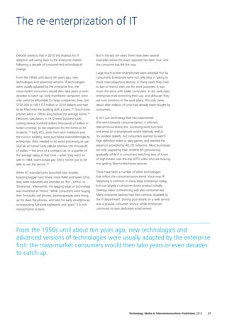 Deloitte predicts that in 2015 the impetus for IT
adoption will swing back to the enterprise market
following a decade of consumer‑led technological
change.
From the 1950s until about ten years ago, new
technologies and advanced versions of technologies
were usually adopted by the enterprise first: the
mass‑market consumers would then take years or even
decades to catch up. Early mainframe computers were
only useful or affordable for large companies; they cost
$750,000 in 1951 ($7 million in 2014 dollars) and had
to be lifted into the building with a crane.160
Touch‑tone
phones were in offices long before the average home.161
Electronic calculators in 1972 were business tools,
costing several hundred dollars (thousands of dollars in
today’s money), so too expensive for the home as for
students.162
Early PCs, aside from tech hobbyists and
the curious wealthy, were purchased overwhelmingly by
enterprises. Who needed to do word processing or use
VisiCalc at home? Early cellular phones cost thousands
of dollars – the price of a compact car, or a quarter of
the average salary at that time – when they went on
sale in 1984. Users would pay $50 a month just to be
able to use the service.163
When PC manufacturers launched new models,
boasting bigger hard drives, more RAM and faster CPUs,
they were marketed and branded as ‘Pro’, ‘Office ’or
‘Enterprise’. Meanwhile, the lagging edge of technology
was marketed as ‘Home’. While consumers were buying
their first bulky cell phones, businesspeople were lining
up for sleek flip‑phones, and later for early smartphones
incorporating full‑sized keyboards and ‘giant’ 2.0 inch
monochrome screens.
But in the last ten years there have been several
examples where the exact opposite has been true, and
the consumer has led the way.
Large touch‑screen smartphones were adopted first by
consumers. Enterprises were not only slow in taking to
these now‑ubiquitous devices; in many cases they tried
to ban or restrict their use for work purposes. It was
much the same with tablet computers. In the early days,
enterprises tried restricting their use, and although they
are now common in the work place, this only came
about after millions of units had already been bought by
consumers.
It isn’t just technology that has experienced
this trend towards consumerization; it affected
telecommunications too. Accessing work functions
and email on a smartphone works relatively well at
3G wireless speeds; but consumers wanted to watch
high definition video or play games, and wanted the
advances provided by 4G LTE networks. Most businesses
are only upgrading their wireline ISP provisioning
gradually, while it is consumers watching tens of hours
of high bitrate over-the-top (OTT) video who are looking
into getting fiber‑to‑the‑home services.
There have been a number of other technologies
that reflect the consumerization trend. Voice‑over IP
telephony is common in many large enterprises today,
but was largely a consumer‑driven product initially.
Desktop video conferencing was also consumer‑led.
Many enterprise laptops had their cameras disabled by
the IT department. Storing your emails on a web service
was a popular consumer service, while enterprises
continued to own dedicated email servers.
The re-enterprization of IT
From the 1950s until about ten years ago, new technologies and
advanced versions of technologies were usually adopted by the enterprise
first: the mass‑market consumers would then take years or even decades
to catch up.
27Technology, Media  Telecommunications Predictions 2015
 