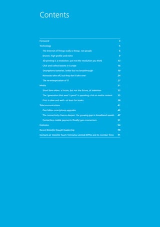 Foreword3
Technology5
	 The Internet of Things really is things, not people6
	 Drones: high-profile and niche9
	 3D printing is a revolution: just not the revolution you think13
	 Click and collect booms in Europe16
	 Smartphone batteries: better but no breakthrough19
	 Nanosats take off, but they don’t take over24
	 The re-enterprization of IT27
Media31
	 Short form video: a future, but not the future, of television32
	 The ‘generation that won’t spend’ is spending a lot on media content35
	 Print is alive and well – at least for books38
Telecommunications41
	 One billion smartphone upgrades42
	 The connectivity chasms deepen: the growing gap in broadband speeds47
	 Contactless mobile payments (finally) gain momentum51
Endnotes54
Recent Deloitte thought leadership70
Contacts at Deloitte Touch Tohmatsu Limited (DTTL) and its member firms71
Contents
 