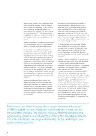 Not surprisingly, observers tend to extrapolate trends
based on what has happened in the last couple of
years: it’s called the ‘recency bias’.164
Since the most
recent examples of technological adoption have
been ‘consumer first; enterprise after’ (also known as
the consumerization of IT)165
it is not surprising that
many believe this will become the dominant model of
technology and telecommunications adoption from
now on.
There is strong evidence that the pendulum is swinging
back to enterprise‑first adoption, or at least a world
where the consumer doesn’t always lead the way.
Predictions 2014 discussed the wearables market:
smart headsets and smart watches such as Google
Glass and Samsung Gear, and hundreds of other
models from various manufacturers. The media hype
in January of that year suggested these would be an
enormous consumer success,166
and our prediction
was the same: “Usage of smart glasses in 2014 is likely
to focus on consumer applications, with enterprise
usage becoming more prevalent later as the product
specification improves.”167
Consumer acceptance of
these devices has been much lower than the four million
units we predicted. Although exact numbers have not
been disclosed for many head‑mounted devices, the
combined total of units sold is almost certainly under
500,000.168
However, Deloitte member firms’ ongoing client
interactions over the course of 2014 suggest that
the enterprise market may be a sweet spot for the
wearables industry. The security, medical, materials
handling and warehousing industries are all eagerly
exploring the potential of devices that offer hands‑free
use, augmented reality display, and easy‑to‑use video
camera capability.
Predictions 2015 features three more examples. 3D
printing (also known as Additive Manufacturing),
drones (also known as Unmanned Aerial Vehicles or
UAVs), and the Internet of Things (IoT, also known
as Machine‑to‑Machine communications) seem to
be primarily enterprise driven (for the full stories and
supporting endnotes, please read each prediction in this
report). The consumer market may possibly dominate in
terms of units sold, but will be less important in the near
term in terms of usage and value.
3D printing has been around since 1988, but more
recent media interest has focused on the idea that
these devices will become the ‘factory in every home’.
With a proliferation of sub‑$1,000 machines, the
concept of widespread home use looks plausible: if
many homes have their own laser printers, why not 3D
printers too?
The reality is that the home devices are still hard to use,
and make small objects out of plastic only. While there
is a growing ‘Maker’ community, the household
penetration is well under 0.007 percent,169
and the total
dollar value of all consumer 3D printers is equivalent
to less than four hours of smartphone sales.170
The media hype is obscuring the more important fact
that enterprises are spending ten times more than
consumers on 3D printing machines. They buy them and
use them frequently: we estimate that the economic
value of goods being produced by enterprises is over
100,000 times higher than output by consumers.
In contrast to plastic‑only consumer printers, enterprise
3D printers are operated by experts who are good at
design, and produce objects from a range of much more
useful materials, including metals; and the machines
fit into existing production work flows and processes
such as the manufacture of molds, forms, jigs, and
dies. The most‑heralded new 3D printers from large
manufacturers are not aimed at the home market, but
the enterprise.
Deloitte member firms’ ongoing client interactions over the course
of 2014 suggest that the enterprise market may be a sweet spot for
the wearables industry. The security, medical, materials handling and
warehousing industries are all eagerly exploring the potential of devices
that offer hands‑free use, augmented reality display, and easy‑to‑use
video camera capability.
28
 