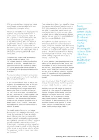 While harmonizing different metrics is never entirely
straightforward, comparing on a like‑for‑like basis
reveals a distinct consumption pattern.
We estimate that 10 billion hours of aggregate online
short‑form video per month should be shown on
screens, but not necessarily watched, in 2015.185
This is a spectacular achievement for a format that
barely existed a decade ago, but it is equivalent
to only 20 hours’ worth of global consumption of
long‑form video (television programs and movies).
Deloitte estimates that in an average month over
360 billion hours of long‑form video will be watched,186
principally on television sets, and mostly live.187
We do
not expect this total to vary substantially over the
coming years.
Online short‑form content should generate about
$5 billion of advertising revenue in 2015.188
This compares to about $210 billion from long‑form
advertising on television.189
We expect short‑form
subscription services to be in experimental phase in
2015 and to generate trivial revenues; turnover for
long‑form pay‑TV subscriptions should be approaching
$200 billion.190
The production values, monetization, genres, devices
and consumption patterns for short‑form are likely to
differ markedly from long‑form.
In 2015 long‑form television shows are likely to have
budgets of up to several million dollars per hour, and
tens of millions of dollars per series.191
We believe
that short‑form production budgets are typically in
the thousands to tens of thousands of dollars per
clip. They can’t be much higher: a short‑form video
that gets a billion views at a $2 CPM may leave a little
over a million dollars, after deducting the platform’s
commission.192
And fewer than a couple of dozen
on‑line video stars are likely to generate in excess of
a billion views in 2015.193
For most, a billion views
would likely require dozens, and often hundreds, of
videos to be created.
The available budget influences the most popular
genres on short‑form aggregation sites, namely: music;
how‑to clips (predominantly of make‑up and video
games); video game play; clips from traditional TV
programming (such as individual comedy sketches and
sports highlights); unboxing (mostly children’s toys being
opened); movie trailers; and entertainment news.194
Original content is mostly low‑cost relative to long‑form,
with recording equipment usually consisting of a single
modest camera, no special lighting, and often self‑shot.
The exceptions to this rule are music or movie trailers
and TV excerpts.195
These popular genres of short‑form video differ entirely
from the most‑watched types of television program in
2015: drama, soap operas, family entertainment, sport
and reality. The reason these types of program may
never become major hits on short‑form sites is down
to budget – premium global TV sports rights alone are
expected to be over five times the value ($28 billion) of
short‑form revenues ($5 billion) in 2015.
The two formats are unlikely to encroach on each
other’s screens. Short‑form is consumed mostly on
laptops, smartphones and tablets, and is often watched
in short bursts, to fill gaps during the day, when waiting
for a friend, or to ‘graze’ or when distracted. The brief
length of a short‑form view is a factor in the challenge
in monetizing directly the format: a viewer may only
tolerate watching a single, brief video ad prior to
watching a two‑minute clip.
By contrast, television is watched predominantly in the
evening, is often ‘appointment‑to‑view’ (that is, time is
scheduled and set aside to consume those programs)
and long‑form is primarily watched for several hours per
session. In many homes the TV is turned on a regular
time, and left on for 3‑4 hours every night. Long‑form
viewers are more tolerant of advertising breaks with
multiple ads, if this comes after 15‑20 minutes of
program.
Many viewers may well also prefer long‑form content as
it reduces the need to choose. Short‑form, by contrast,
can require multiple choices to be made every hour.
We expect short‑form only rarely to be watched on
a television set (under five percent of all short‑form
viewing). This is partly because the age group with
the highest consumption of short‑form content is
the under‑30s, who are more likely to consume
video content on a laptop, and also less likely to
own a television set. But another reason is because
short‑form content is usually optimized for smaller
screens; low‑production values feel edgy on small
screens, but may irritate on larger screens.196
Online
short‑form
content should
generate about
$5 billion of
advertising
revenue
in 2015.
This compares
to about $210
billion from
long‑form
advertising on
television.
33Technology, Media  Telecommunications Predictions 2015
 