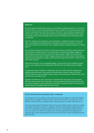 Bottom line
We do not expect short‑form online content to usurp long‑form traditional television.197
It is a future,
but not the future, of screen‑based entertainment; and it is unlikely ever to be the predominant video
format, as measured by hours watched or revenues. Short‑form’s success should be respected, but it
needs to put in context. Any claims about short‑form usurping traditional long‑form content should
be analyzed carefully, using comparable metrics (see side bar: Big Bang Theory and Gangnam Style:
a comparison).
Short‑form should not be considered as a direct competitor to ‘traditional’ long‑form content, but
rather as an additional screen‑based medium, addressing needs that were previously un‑served or
which were catered for by other media, such as magazines, guides to playing video games, or cookery
books.198
Stars are likely to emerge from short‑form, but they may well have to diversify to monetize their fame
as advertising to increment revenues. For example Zoella, a UK‑based video blogger (vlogger), has
signed make‑up and book deals on the back of her online ubiquity.199
Zoella’s first book holds the
UK record for first‑week sales, at 78,000. Vloggers looking to increase their revenues should observe
product placement regulations carefully; as short‑form gets a higher overall profile, it is likely to come
under closer scrutiny.200
Multi‑channel networks, set up to aggregate vloggers, may also need to look to additional revenue
streams, such as taking cuts from ancillary deals with brands that are looking to tap into vloggers’
reach.
A charge often made of traditional TV advertising is that some of this is ignored or skipped over.
Digitally served advertising is often assumed to be more precise. However, is also the case that
short‑form videos may also be skipped, ignored, muted, or even be played out ‘below the line’, that is
outside of the current field of view.
Regardless of whether the ads on short‑form are watched all the way through, the most popular
short‑form videos are often ads in themselves. A toy being unboxed should promote interest in that
toy; someone watching a video of games play is more likely to purchase the game; music videos can
stimulate demand for paiddownloads and concert tickets.
Side bar: Big Bang Theory and Gangnam Style: a comparison
At first glance short‑form’s billions of views make television’s mere millions of viewers look meagre.
Big Bang Theory, averaged 17.5 million viewers in the 2013‑2014 season.201
By comparison, as of
end‑2014, Korean star PSY’s hit Gangnam Style202
had amassed over 2.1 billion views since 2012.203
If we convert both viewers (of Big Bang Theory) and views (of Gangnam Style) to total hours viewed,
we estimate US residents have spent, in aggregate, 38 million hours watching Gangnam Style since
2012. This is equivalent to the total viewing time for four‑and‑a‑half episodes of Big Bang Theory
in the US market, or one fifth of a 24‑episode series. We have assumed that the average view of
Gangnam Style is 200 seconds (80 percent of the total time), and that a third of all global views have
been in the US.204
34
 