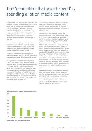 Deloitte predicts that US and Canadian millennials205
will
spend over $62 billion on media content in 2015. This is
greater than the total spend on Internet advertising
in the US and Canada,206
and as such represents
a significant contribution to the media sector from
the generation of 18‑34 year‑olds often accused of
defaulting to unpaid sources of content.207
There are
83 million millennials in the US and Canada, and
$62 billion of spending on media content equates to
$750 each.
These numbers may surprise given other trends and
perceptions: haven’t millennials stopped buying CDs,
subscribing to newspapers, or paying for cable TV?
So how can 18‑34 year‑olds in these two countries
spend an average $750 on media in 2015?
The reality is that millennials are spending less on
traditional media than they did in the past, and less than
older generations, but they are still spending (see Figure 1).
The biggest media expenditure for most households
in the US and Canada is pay‑TV. This is also true for
millennials, almost half of whose annual media spending
($316 of the expected $750 total) is on traditional
pay-TV. About 70 percent of 18‑34 year‑olds live away
from the parental home, and 80 percent of those are
in a household that will pay for TV in 2015, with each
subscription shared by 1.7 people who are 18+, for an
estimated $316 spend on TV.208, 209
About four‑fifths of
all 18‑34 year‑olds have access to pay-TV bundles, at an
average cost of $80 per month.210, 211
Of the remaining 30 percent of Americans 18‑34 who
live at home,212
even though their parents may be
opting for premium services to keep the kids happy,213
we assume millennials are not paying or contributing to
subscription costs.
Turning to music, while millennials purchase little
physical content, music is still a big part of their budget,
at $125 in 2015. We estimate that 80 percent will
attend a live event, and that most would like to spend
more on live music than in prior years.214
This reflects
the long‑term trend across all age groups: between
1990 and 2010, spend on music concerts, performing
arts and sporting events doubled from a quarter to a
half of a percent of total consumer spending.215
We also
estimate average spending on live music among 18‑34
year‑olds will be about $100, which is more than double
the average $48 per capita in the US as of August
2014.216
Additionally, we forecast that millennials will
spend $25 on average on digital music downloads
and streaming in 2015. Younger consumers represent
a significant proportion of streaming service subscribers;
an estimated 40 percent of Spotify’s 50 million monthly
active users and 12.5 million217
premium users are
18‑24.218
We expect that US and Canadian millennials will spend
about $100 on video games in 2015, or $8 billion in
total. This age group over‑indexes among video gamers:
two‑thirds of 16‑34 year‑olds describe themselves as
‘regular’ or ‘avid’ gamers, compared to only a third
of non‑millennials. We estimate that millennials will
account for about a third of the $22 billion spend on
computer games in the US in 2015.219
The ‘generation that won’t spend’ is
spending a lot on media content
$0
$50
$100
$150
$200
$250
$300
$350
Pay-TV
Source: Deloitte, 2014, based on multiple sources
Figure 1. Millennials’ $750 spend on media content in 2015
Music MoviesComputer games Books SVOD Live sports Newspapers
35Technology, Media  Telecommunications Predictions 2015
 