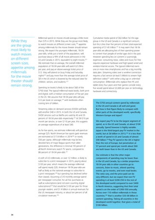 Millennial spend on movies should average a little more
than $75 in 2015. While they are the group most likely
to watch movies on different screen sizes,220
appetite
among millennials for the movie theater should remain
strong. We expect the youngest millennials, 18‑24
year‑olds, while just a tenth of the population, will
purchase about a fifth of all movie admissions in the
US and Canada in 2015, equivalent to eight movies.221
We estimate that on average, the overall millennial
population of 18‑34 year‑olds will watch 6.5 films
per year, and pay an above‑average ticket price of
$12: they will attend on busy Friday and Saturday
nights222
and pay more than the average ticket price of
$8 in the US which is lowered by the reduced rates for
children, seniors, and students.223
Spending on books is likely to be about $60 of the
$750 total. The typical millennial reads books, both print
and digital, with a median consumption of five per year
in the US. We assume that 18‑34 year‑olds will pay
$12 per book on average,224
with textbooks often
costing tens of dollars.
Streaming video on demand services (SVOD) will likely
add another $40 in 2015. In both the US and Canada,
SVOD services such as Netflix are used by 43 and 35
percent of 18‑34 year‑olds respectively.225
At $9‑$10 per
month per service, or over $110 per year, this suggests
an average expenditure of at least $40.
As for live sports, we estimate millennials will spend an
average $25. North American live sports gate revenues
are estimated at $17.8 billion in 2014226
or nearly
$50 per capita. Although millennials may be less
devoted fans of major league sports than older
generations, the difference is minimal: 93 percent of
all North Americans watch TV sports, compared to
86 percent of 18‑34 year‑olds.227
A sixth of US millennials, or over 12 million, is likely to
subscribe to a print newspaper in 2015, paying about
$120 per year, which means the average millennial
will spend nearly $20. American 18‑34 year‑olds are
half as likely as the national average to subscribe to
a print newspaper,228
but spending has declined rather
than ceased. Assuming a $10 monthly average spend
per newspaper consumer, for ad hoc purchases as
well as subscriptions (and not even counting digital
subscriptions)229
that would be $120 per year for those
younger readers, and $1.4 billion in annual revenues for
the US newspaper industry, or about ten percent of all
circulation revenues.230
Cumulative media spend of $62 billion for this age
group in the US and Canada is a significant amount,
but this is less than five percent of their total expected
spending of $1.45 trillion.231
It may seem that 18‑34
year‑olds are allocating less of their spending power
to content than people of similar ages did in the past.
However spending less on content is surprisingly
expensive: consuming news, video and music for free
requires expensive hardware and high‑speed wired and
wireless Internet access. The typical millennial owns
one or more new smartphones and has a big monthly
data plan. Streaming video over a wireline connection
requires a fast service (at least 5 Mbit/s to stream high
definition video)232
with either a big cap or unlimited
consumption. Millennials who replace their PC and
tablet every four years and their games console every
five would spend about $3,000 per year on technology
hardware and connectivity.
While they
are the group
most likely to
watch movies
on different
screen sizes,
appetite among
millennials
for the movie
theater should
remain strong.
The $750 annual content spend by millennials
in the US and Canada is all well and good.
But how is that figure likely to compare with
other parts of the developed world, specifically
Western Europe and Japan?
We expect pay‑TV to be the largest segment of
spend, as in the US and Canada, at about $100
annually. Spend however is highly variable.
Japan is the third‑largest pay‑TV market in the
world, but at $8 billion in 2013,233
it is less than
a tenth of spend in US and Canada of almost
$90 billion.234
Pay‑TV spend in the UK is higher
than the rest of Europe, but penetration at
57 percent and spend per month about $60
are both lower than in the US and Canada.
Our estimate is that the other major
components of spending may be lower than
in the US and Canada, by a similar proportion.
18‑34 year olds in other countries go to
concerts, listen to music, attend sporting
events, go to movies, and even read books.
The rates vary, and the price paid can be
very different, but we expect that non‑TV
spending is at least $200‑250 in the rest of
the developed world compared to over $400
in North America, suggesting that their total
spend is on the order of $300‑350 annually.
Across over 110 million millennials in those
countries,235
that is another $33‑38 billion in
content spending. Taking all countries in the
developed world together, that gives a total of
$100 billion.
36
 