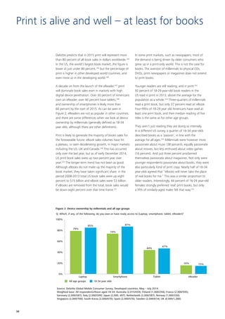 Deloitte predicts that in 2015 print will represent more
than 80 percent of all book sales in dollars worldwide.244
In the US, the world’s largest book market, the figure is
lower at just under 80 percent,245
but the percentage of
print is higher in other developed world countries, and
even more so in the developing world.246
A decade on from the launch of the eReader,247
print
will dominate book sales even in markets with high
digital device penetration. Over 30 percent of Americans
own an eReader, over 40 percent have tablets,248
and ownership of smartphones is likely more than
60 percent by the start of 2015. As can be seen in
Figure 2, eReaders are not as popular in other countries,
and there are some differences when we look at device
ownership by millennials (generally defined as 18‑34
year olds, although there are other definitions).
Print is likely to generate the majority of books sales for
the foreseeable future: eBook sales volumes have hit
a plateau, or seen decelerating growth, in major markets
including the US, UK and Canada.249
This has occurred
only over the last year, but as of early December 2014,
US print book sales were up two percent year over
year.250
The longer‑term trend has not been as good.
Although eBooks do not make up the majority of the
book market, they have taken significant share: in the
period 2008‑2013 total US book sales were up eight
percent to $15 billion and eBook sales were $3 billion.
If eBooks are removed from the total, book sales would
be down eight percent over that time frame.251
In some print markets, such as newspapers, most of
the demand is being driven by older consumers who
grew up in a print‑only world. This is not the case for
books. The aversion of millennials to physical CDs,
DVDs, print newspapers or magazines does not extend
to print books.
Younger readers are still reading, and in print:252
92 percent of 18‑29 year‑old book readers in the
US read in print in 2013, above the average for the
population as a whole.253
Three‑quarters of millennials
read a print book, but only 37 percent read an eBook.
Four‑fifths of 18‑29 year old Americans have read at
least one print book, and their median reading of five
titles is the same as for other age groups.
They aren’t just reading they are doing so intensely.
In a different US survey, a quarter of 16‑34 year‑olds
described books as a ‘passion’, in line with the
average for all ages.254
Millennials were however more
passionate about music (38 percent), equally passionate
about movies, but less enthused about video games
(16 percent). And just three percent proclaimed
themselves passionate about magazines. Not only were
younger respondents passionate about books, they were
also particularly fond of print copy. Nearly half of 16‑34
year‑olds agreed that “eBooks will never take the place
of real books for me.” This was a similar proportion to
older readers. Interestingly, 44 percent of 16‑24 year‑old
females strongly preferred ’real’ print books, but only
a fifth of similarly‑aged males felt that way.255
Print is alive and well – at least for books
0%
20%
40%
60%
80%
100%
All age groups
Source: Deloitte Global Mobile Consumer Survey, Developed countries, May – July 2014
Weighted base: All respondents/those aged 18-34: Australia (2,015/659); Finland (1,000/294); France (2,000/595);
Germany (2,000/587); Italy (2,000/599); Japan (2,000, 497); Netherlands (2,000/587); Norway (1,000/330);
Singapore (2,000/700); South Korea (2,000/670); Spain (2,000/576); Sweden (2,000/614); UK (4,000/1,280).
Figure 2. Device ownership by millennials and all age groups
18-34 year olds
Laptop Smartphone Tablet eReader
79%
85%
74%
87%
44%
47%
16% 15%
Q: Which, if any, of the following, do you own or have ready access to (Laptop, smartphone, tablet, eReader)?
38
 