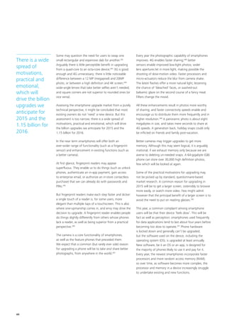 Some may question the need for users to swap one
small rectangular and expensive slab for another.282
Arguably there is little perceptible benefit in upgrading
from a quad‑core to an octa‑core device;283
3G is good
enough and 4G unnecessary; there is little noticeable
difference between a 12 MP (megapixel) and 20MP
photo, or between a high definition and 4K screen;284
wide‑angle lenses that take better selfies aren’t needed;
and square corners are not superior to rounded ones (or
vice versa).
Assessing the smartphone upgrade market from a purely
technical perspective, it might be concluded that most
existing owners do not ‘need’ a new device. But this
assessment is too narrow; there is a wide spread of
motivations, practical and emotional, which will drive
the billion upgrades we anticipate for 2015 and the
1.15 billion for 2016.
In the near term smartphones will offer both an
ever‑wider range of functionality (such as a fingerprint
sensor) and enhancement in existing functions (such as
a better camera).
At first glance, fingerprint readers may appear
superfluous. They enable us to do things (such as unlock
phones, authenticate an in‑app payment, gain access
to enterprise email, or authorize an in‑store contactless
purchase) that we can already do with passwords and
PINs.285
But fingerprint readers make each step faster and slicker:
a single touch of a reader is, for some users, more
elegant than multiple taps of a touchscreen. This is also
where one‑upmanship comes in, and envy may drive the
decision to upgrade. A fingerprint reader enables people
do things slightly differently from others whose phones
lack a reader, as well as being superior from a practical
perspective.286
The camera is a core functionality of smartphones,
as well as the feature phones that preceded them.
We expect that a common (but rarely ever sole) reason
for upgrading a phone will be to take and share better
photographs, from anywhere in the world.287
Every year the photographic capability of smartphones
improves. 4G enables faster sharing;288
better
sensors enable improved low‑light photos; wider
lens apertures let in more light, making possible the
shooting of slow‑motion video. Faster processors and
micro‑actuators reduce the blur from camera shake.
The latest flashes offer a more natural light, lessening
the chance of ‘bleached’ faces, or washed‑out
balsamic glaze on the second course of a fancy meal.
Filters change the mood.
All these enhancements result in photos more worthy
of sharing; and faster connectivity speeds enable and
encourage us to distribute them more frequently and in
higher resolution.289
A panoramic photo is about eight
megabytes in size, and takes mere seconds to share at
4G speeds. A generation back, holiday snaps could only
be inflicted on friends and family post‑vacation.
Better cameras may trigger upgrades to get more
memory. Although this may seem logical, it is arguably
irrational, if we exhaust memory only because we are
averse to deleting un‑needed snaps. A 64‑gigabyte (GB)
phone can store over 30,000 high definition photos,
few which will be looked at again.
Some of the practical motivations for upgrading may
not be picked up by standard, questionnaire‑based
market research. A common reason for upgrading in
2015 will be to get a larger screen, ostensibly to browse
more easily, or watch more video. Few might admit
however that the principal benefit of a larger screen is to
avoid the need to put on reading glasses.290
This year, a common complaint among smartphone
users will be that their device ‘feels slow’. This will be
fact as well as perception: smartphones used frequently
for data applications tend to last about four years before
becoming too slow to operate.291
Phone hardware
is locked down and generally can’t be upgraded;
but the software used on the device, including the
operating system (OS), is upgraded at least annually.
New software, be it an OS or an app, is designed for
the majority of phones likely to use it and pay for it.
Every year, the newest smartphones incorporate faster
processors and more random access memory (RAM);
so over time, as software becomes more complex, the
processor and memory in a device increasingly struggle
to undertake existing and new functions.
There is a wide
spread of
motivations,
practical and
emotional,
which will
drive the billion
upgrades we
anticipate for
2015 and the
1.15 billion for
2016.
44
 