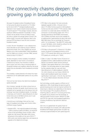 We expect the global number of broadband homes
to have grown by about two percent to 715 million
by the end of 2015.295
Average broadband speed
obtained in most markets should increase by between
15 and 25 percent.296
This average, however, obscures
significant differences between households. In many
markets the top decile of homes are likely to enjoy
ten times or greater the average speed of those in the
bottom decile. Countries with ubiquitous fiber to the
premise (FTTP) are likely to have the most consistent
broadband speeds.
In short, the term ‘broadband’ is now a blanket term
which describes an ever‑widening range of different
performance levels, from a few megabits per second
(Mbit/s) up to a few hundred Mbit/s. When broadband
was first rolled out to homes in the late 1990s, services
started at about 512 Kbit/s.297
We also anticipate a further variability in broadband
speed, dependent on each home’s circumstances.
A diverse set of factors, from thickness of walls to
age of router, from time of day to browsing habits of
household members and neighbors determine the actual
speeds that are attainable at each broadband‑connected
device.
The variability in speed attained at the device has major
implications for the addressable audience for any online
service.
There are two main factors that determine broadband
speeds attainable.
One is location: typically, the further a home from an
exchange, the lower the speeds. Rural homes are more
scattered, and so typically, due to the distance from the
exchange, have lower broadband speeds. For example
in Germany, as of mid‑2013, about 80 percent of urban
homes had access to 50 Mbit/s services, but in rural
areas, under a fifth had access.298
A second issue is technology: there are four main
types of broadband technology, each of which offers
a different range of speeds:
•	Standard ADSL – the original broadband technology
– offers a maximum speed of 8 Mbit/s. An enhanced
version of the technology, known as ADSL+ offers
treble that. We forecast 280 million ADSL homes
(40 percent of the total) as of the start of 2015.299
ADSL works over existing copper lines, and requires an
upgrade at the telephone exchange.
•	FTTC (fiber to the cabinet), the most commonly
deployed upgrade to ADSL, is forecast to be in
about 175 million homes (a quarter of all broadband
homes) as at the start of 2015.300
FTTC extends a fiber
connection to a street‑side cabinet; thereafter the
connection is via the existing copper wire. FTTC is
typically advertised at 30‑40 Mbit/s downstream,
with 70 Mbit/s and faster services also available for
an additional fee. Speed declines by about half within
800‑1000 meters from an exchange, by 75 percent
within 1.6‑1.8 kilometers.301
By 2020 FTTC will be able
to reach 100 Mbit/s, which should be sufficient for the
majority of current online services.302
•	FTTP (fiber to the premise)303
is forecast at 110 million
homes (16 percent of broadband homes) as of Q1
2015.304
FTTP extends fiber all the way to the home.305
FTTP speeds are currently up to 1 Gbit/s.
•	Cable is in about 135 million homes (19 percent of
broadband homes). Cable broadband providers with
DOCSIS 3.0 networks market services starting at
50 Mbit/s. Peak speeds offered are in the hundreds
of Mbit/s. The technology allows for faster speeds,
but few websites today can cope with them.
About 80 percent of cable broadband is DOCSIS
3.0; other networks are much slower. DOCSIS 3.0
based cable broadband speeds have increased
significantly in recent years: in the UK, they rose from
11.7 to 43.3 Mbit/s between December 2010 and
May 2014.306
Each technology currently supports a different set of
applications. ADSL should always be good enough for
general browsing and e‑mail, but may be insufficient for
streaming to a television set, depending on the distance
from the exchange. FTTC should be sufficient to
streaming video to a 40 inch TV set during prime‑time,
but speeds vary by distance from the exchange, as
well as by grade of service chosen. DOCSIS 3.0 cable
and FTTP can cope with most broadband applications,
including simultaneous high definition television
streams.
Over time, at a global level, the speed of each of
these technologies has increased, with cable and fiber
broadband technologies getting faster, but ADSL has
remained at approximately the same speed (Figure 8).
The connectivity chasms deepen: the
growing gap in broadband speeds
47Technology, Media  Telecommunications Predictions 2015
 
