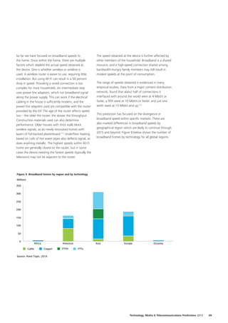 So far we have focused on broadband speeds to
the home. Once within the home, there are multiple
factors which deplete the actual speed obtained at
the device. One is whether wireless or wireline is
used. A wireless router is easier to use, requiring little
installation. But using Wi‑Fi can result in a 50 percent
drop in speed. Providing a wired connection is too
complex for most households. An intermediate step
uses power line adaptors, which run broadband signal
along the power supply. This can work if the electrical
cabling in the house is sufficiently modern, and the
power line adapters used are compatible with the router
provided by the ISP. The age of the router affects speed
too – the older the router, the slower the throughput.
Construction materials used can also determine
performance. Older houses with thick walls block
wireless signals, as do newly renovated homes with
layers of foil‑backed plasterboard.311
Underfloor heating
based on coils of hot water pipes also deflects signal, as
does anything metallic. The highest speeds within Wi‑Fi
home are generally closest to the router; but in some
cases the device needing the fastest speeds (typically the
television) may not be adjacent to the router.
The speed obtained at the device is further affected by
other members of the household. Broadband is a shared
resource, and a high‑speed connection shared among
bandwidth‑hungry family members may still result in
modest speeds at the point of consumption.
The range of speeds obtained is evidenced in many
empirical studies. Data from a major content distribution
network, found that about half of connections it
interfaced with around the world were at 4 Mbit/s or
faster, a fifth were at 10 Mbit/s or faster, and just one
tenth were at 15 Mbit/s and up.312
This prediction has focused on the divergence in
broadband speed within specific markets. There are
also marked differences in broadband speeds by
geographical region which are likely to continue through
2015 and beyond. Figure 9 below shows the number of
broadband homes by technology for all global regions.
0
50
100
150
200
250
300
350
OceaniaEuropeAsiaAmericasAfrica
Cable
Source: Point Topic, 2014
Millions
Figure 9. Broadband homes by region and by technology
Copper FTTxFTTH
49Technology, Media  Telecommunications Predictions 2015
 