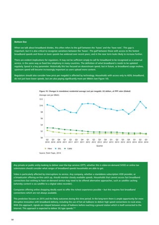 Bottom line
When we talk about broadband divides, this often refers to the gulf between the ‘haves’ and the ‘have nots’. This gap is
important, but it is also critical to recognize variations between the ‘haves’. The gulf between those with access to the fastest
broadband speeds and those on basic speeds has widened over recent years; and in the near term looks likely to increase further.
There are evident implications for regulators. It may not be sufficient simply to call for broadband to be recognized as a universal
service, in the same way as fixed line telephony in many countries. The definition of what broadband is needs to be updated
regularly. Speed is a key parameter. Historically this has focused on downstream speed, but in future, as broadband usage evolves,
upstream speed will become increasingly important as users upload more content.
Regulators should also consider how price per megabit is affected by technology. Households with access only to ADSL broadband,
do not just have lower speeds, but are also paying significantly more per Mbit/s (see Figure 10).
Fibre
Source: Point Topic, 2014
Average cost per Mbit/s
Figure 10. Changes in standalone residential average cost per megabit, US dollars, at PPP rates (Global)
DSL Cable
Quarter
$0
$2
$4
$6
$8
$10
$12
Q3
2014
Q2
2014
Q1
2014
Q4
2013
Q3
2013
Q2
2013
Q1
2013
Q4
2012
Q3
2012
Q2
2012
Q1
2012
Q4
2011
Q3
2011
Q2
2011
Q1
2011
Q4
2010
Q3
2010
Q2
2010
Any private or public entity looking to deliver over‑the‑top services (OTT), whether this is video‑on‑demand (VOD) or online tax
submissions should consider what ranges of broadband speeds households are able to get.
Video is particularly affected by interruptions to service. Any company, whether a standalone subscription VOD provider, or
a broadcaster offering on‑line catch up, should monitor closely available speeds. Households that cannot access fast broadband
connections but wishing to have on‑demand service may need to be offered alternative approaches, such as satellite caching
(whereby content is via satellite to a digital video recorder).
Companies offering online shopping ideally want to offer the richest experience possible – but this requires fast broadband
connections which are not always available.
This prediction focuses on 2015 and the likely outcomes during this time period. In the long‑term there is ample opportunity for more
disruptive innovation with broadband delivery, including the use of hot air balloons to deliver high speed connections to rural areas.
With this approach, signals are relayed between arrays of balloons before reaching a ground station which is itself connected to the
Internet. This approach is expected to deliver 3G type speeds.313
50
 