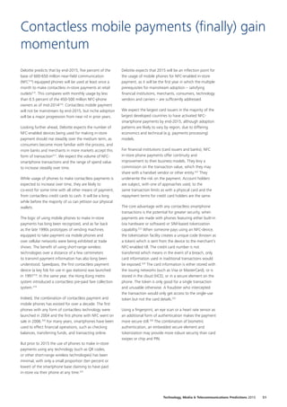 Deloitte predicts that by end-2015, five percent of the
base of 600-650 million near-field communication
(NFC314
) equipped phones will be used at least once a
month to make contactless in-store payments at retail
outlets315
. This compares with monthly usage by less
than 0.5 percent of the 450-500 million NFC-phone
owners as of mid-2014316
. Contactless mobile payment
will not be mainstream by end-2015, but niche adoption
will be a major progression from near nil in prior years.
Looking further ahead, Deloitte expects the number of
NFC-enabled devices being used for making in-store
payment should rise steadily over the medium term, as
consumers become more familiar with the process, and
more banks and merchants in more markets accept this
form of transaction317
. We expect the volume of NFC-
smartphone transactions and the range of spend value
to increase steadily over time.
While usage of phones to make contactless payments is
expected to increase over time, they are likely to
co-exist for some time with all other means of payment,
from contactless credit cards to cash. It will be a long
while before the majority of us can jettison our physical
wallets.
The logic of using mobile phones to make in-store
payments has long been recognized, and as far back
as the late 1990s prototypes of vending machines
equipped to take payment via mobile phones and
over cellular networks were being exhibited at trade
shows. The benefit of using short-range wireless
technologies over a distance of a few centimeters
to transmit payment information has also long been
understood. Speedpass, the first contactless payment
device (a key fob for use in gas stations) was launched
in 1997318
. In the same year, the Hong Kong metro
system introduced a contactless pre-paid fare collection
system.319
Indeed, the combination of contactless payment and
mobile phones has existed for over a decade. The first
phones with any form of contactless technology were
launched in 2004 and the first phone with NFC went on
sale in 2006.320
For many years, smartphones have been
used to effect financial operations, such as checking
balances, transferring funds, and transacting online.
But prior to 2015 the use of phones to make in-store
payments using any technology (such as QR codes,
or other short-range wireless technologies) has been
minimal, with only a small proportion (ten percent or
lower) of the smartphone base claiming to have paid
in-store via their phone at any time.321
Deloitte expects that 2015 will be an inflection point for
the usage of mobile phones for NFC-enabled in-store
payment, as it will be the first year in which the multiple
prerequisites for mainstream adoption – satisfying
financial institutions, merchants, consumers, technology
vendors and carriers – are sufficiently addressed.
We expect the largest card issuers in the majority of the
largest developed countries to have activated NFC-
smartphone payments by end-2015, although adoption
patterns are likely to vary by region, due to differing
economics and technical (e.g. payments processing)
models.
For financial institutions (card issuers and banks), NFC
in-store phone payments offer continuity and
improvement to their business models. They levy a
commission on the transaction value, which they may
share with a handset vendor or other entity.322
They
underwrite the risk on the payment. Account holders
are subject, with one of approaches used, to the
same transaction limits as with a physical card and the
repayment terms for credit card holders are the same.
The core advantage with any contactless smartphone
transactions is the potential for greater security, when
payments are made with phones featuring either built-in
(via hardware or software) or SIM-based tokenization
capability.323
When someone pays using an NFC-device,
the tokenization facility creates a unique code (known as
a token) which is sent from the device to the merchant’s
NFC-enabled till. The credit card number is not
transferred which means in the event of a breach, only
card information used in traditional transactions would
be exposed.324
The card information is either stored with
the issuing networks (such as Visa or MasterCard), or is
stored in the cloud (HCE), or in a secure element on the
phone. The token is only good for a single transaction
and unusable otherwise. A fraudster who intercepted
the transaction would only get access to the single-use
token but not the card details.325
Using a fingerprint, an eye scan or a heart rate sensor as
an additional form of authentication makes the payment
more secure still.326
The combination of biometric
authentication, an embedded secure element and
tokenization may provide more robust security than card
swipes or chip and PIN.
Contactless mobile payments (finally) gain
momentum
51Technology, Media  Telecommunications Predictions 2015
 