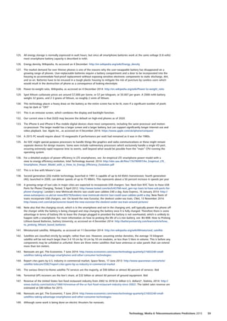 125.	 All energy storage is normally expressed in watt hours, but since all smartphone batteries work at the same voltage (3.8 volts)
most smartphone battery capacity is described in mAh.
126.	 Energy density, Wikipedia, As accessed on 4 December: http://en.wikipedia.org/wiki/Energy_density
127.	 The market demand for ever thinner phones is one of the reasons why the user-swappable battery has disappeared on a
growing range of phones. User-replaceable batteries require a battery compartment and a door to be incorporated into the
housing to accommodate fool-proof replacement without exposing sensitive electronic components to static discharge, dirt,
and so on. Batteries have to be encased in a tough plastic housing to mitigate the risk of puncture by careless users which
would result in the destruction of phone as a consequence of leaking electrolyte.
128.	 Power-to-weight ratio, Wikipedia, as accessed on 4 December 2014: http://en.wikipedia.org/wiki/Power-to-weight_ratio
129.	 Spot lithium carbonate prices are around $7,000 per tonne, or $7 per kilogram, or $0.007 per gram. A 2000 mAh battery
weighs 32 grams, and 2-3 grams of lithium, so roughly 2 cents of lithium.
130.	 This technology places a heavy draw on the battery as the entire screen has to be lit, even if a significant number of pixels
may be dark or “OFF”
131.	 This is an emissive screen, which combines the display and backlight function.
132.	 Our current view is that OLED may become the default on high-end phones as of 2020.
133.	 The iPhone 6 and iPhone 6 Plus mobile digital devices share most components, including the same processor and motion
co-processor. The larger model has a larger screen and a larger battery, but can support significantly longer Internet use and
video playback. See: Apple Inc., as accessed on 4 December 2014: https://www.apple.com/uk/iphone/compare/
134.	 A 2015 PC would require about 10 megawatts if performance per watt had remained as it was in the 1980s.
135.	 An SOC might special purpose processors to handle things like graphics and radio communications or these might remain
separate devices for design reasons. Some even include rudimentary processors which exclusively handle a single I/O port,
ensuring extremely rapid response time to events, well beyond what would be possible from the “main” CPU running the
operating system.
136.	 For a detailed analysis of power efficiency in LTE smartphones, see: An empirical LTE smartphone power model with a
view to energy efficiency evolution, Intel Technology Journal, 2014: http://vbn.aau.dk/files/176790997/An_Empirical_LTE_
Smartphone_Power_Model_with_a_View_to_Energy_Efficiency_Evolution.pdf
137.	 This is in line with Moore’s Law
138.	 Second generation (2G) mobile technology, launched in 1991 is capable of up to 64 Kbit/s transmission; fourth generation
(4G), launched in 2009, can deliver speeds of up to 75 Mbit/s. This represents about a 50 percent increase in speeds per year
139.	 A growing range of taxi cabs in major cities are expected to incorporate USB chargers. See: Next-Gen NYC Taxis to Have USB
Ports for Phone Charging, Tested, 5 April 2012: http://www.tested.com/tech/43768-next_gen-nyc-taxis-to-have-usb-ports-for-
phone-charging/; London’s new Metrocab electric taxi could save cabbies £40 a day, Auto Express, 16 January 2014: http://
www.autoexpress.co.uk/car-news/85276/londons-new-metrocab-electric-taxi-could-save-cabbies-ps40-a-day. New fleets of
trains incorporate USB chargers, see: On board the new Eurostar, the sleekest under-sea train, CNet, 13 November 2014:
http://www.cnet.com/uk/pictures/on-board-the-new-eurostar-the-sleekest-under-sea-train-around-pictures/
140.	 Note also that the charging circuit, which is in the smartphone and not in the charging unit, will typically power the phone off
the charger while the battery is being charged and stop charging the battery once it is fully charged. Therefore there is some
advantage in terms of battery life to leave the charger plugged in provided the battery is not overheated, which is unlikely to
happen with a smartphone. For more information on how to prolong the life of a Li-Ion battery, see: BU-808: How to Prolong
Lithium-based Batteries, battery University, as accessed on 4 December 2014: http://batteryuniversity.com/learn/article/how_
to_prolong_lithium_based_batteries
141.	 Miniaturized satellite, Wikipedia, as accessed on 11 December 2014: http://en.wikipedia.org/wiki/Miniaturized_satellite
142.	 Satellites are classified strictly by weight, rather than size. However, assuming similar densities, the average 10 kilogram
satellite will be not much larger than 3-4 10 cm by 10 cm by 10 cm modules, or less than 5 liters in volume. This is before any
components may be unfolded or unfurled: there are three meter satellites that have antennas or solar panels that can extend
more than ten meters.
143.	 Nanosats are go!, The Economist, 7 June 2014: http://www.economist.com/news/technology-quarterly/21603240-small-
satellites-taking-advantage-smartphones-and-other-consumer-technologies
144.	 Report cites gains by U.S. industry in commercial market, Space News, 17 June 2013: http://www.spacenews.com/article/
satellite-telecom/35827report-cites-gains-by-us-industry-in-commercial-market
145.	 The various Direct-to-Home satellite TV services are the majority, at $90 billion or almost 80 percent of services. Ibid
146.	 Terrestrial GPS receivers are the lion’s share, at $32 billion or almost 60 percent of ground equipment. Ibid
147.	 Revenue of the United States fast food restaurant industry from 2002 to 2018 (in billion U.S. dollars)*, Statista, 2014: http://
www.statista.com/statistics/196614/revenue-of-the-us-fast-food-restaurant-industry-since-2002/; The tablet sales revenue are
estimated at $80 billion for 2015.
148.	 Nanosats are go!, The Economist, 7 June 2014: http://www.economist.com/news/technology-quarterly/21603240-small-
satellites-taking-advantage-smartphones-and-other-consumer-technologies
149.	 Although some work is being done on electric thrusters for nanosats.
59Technology, Media  Telecommunications Predictions 2015
 