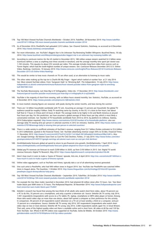 178.	 Top 100 Most Viewed YouTube Channels Worldwide • October 2014, Tubefilter, 28 November 2014: http://www.tubefilter.
com/2014/11/28/top-100-most-viewed-youtube-channels-worldwide-october-2014/
179.	 As of December 2014, PewDiePie had uploaded 2,013 videos. See: Channel Statistics, Statsheep, as accessed on 8 December
2014: http://www.statsheep.com/pewdiepie
180.	 For more information, see: YouTube’s Biggest Star Is An Unknown Toy-Reviewing Toddler Whisperer, BuzzFeed News, 18 July
2014: http://www.buzzfeed.com/hillaryreinsberg/youtubes-biggest-star-is-an-unknown-toy-reviewing-toddler-wh
181.	 According to comScore metrics for the US market in December 2013, 188 million unique viewers watched 52.3 billion views
(comScore defines a view as anything over three seconds in duration), and the average monthly time spent per viewer was
1,165 minutes. This equates to about 252 seconds per video. This average includes long-form video from sources such as
Turner Digital, which had the tenth-highest number of unique viewers. See: ComScore Releases December 2013 U.S. Online
Video, Rankings, ComScore, 10 January 2014: http://www.comscore.com/Insights/Press-Releases/2014/1/comScore-Releases-
December-2013-US-Online-Video-Rankings
182.	 This would be similar to how music channels on TV are often used, as an alternative to listening to music radio.
183.	 The other video making up the top ten is Charlie Bit My Finger – Again! which ranked at number four at 21 July 2014.
See: Most viewed YouTube videos: From ‘Gangnam Style’ to ‘Wrecking Ball’, The Independent, 15 July 2014: http://www.
independent.co.uk/arts-entertainment/music/features/most-viewed-youtube-videos-from-gangnam-style-to-wrecking-
ball-9607483.html
184.	 The YouTube Musiconomy: Just How Big Is It? (Infographic), Video Ink, 17 December 2013: http://www.thevideoink.com/
features/special-issue/the-youtube-musiconomy-just-how-big-is-it-infographic/#.U-ey5ztwbIU
185.	 YouTube is the majority of short-form viewing, with six billion hours viewed monthly. See: Statistics, YouTube, as accessed on
8 December 2014: https://www.youtube.com/yt/press/en-GB/statistics.html
186.	 In most markets viewing figures are seasonal, with peaks during the winter months, and lows during the summer.
187.	 There are 1.6 billion households worldwide with TV sets. Assuming an average 2.5 persons per household, the global TV
audience would be roughly 4 billion. Daily TV watching varies by country. In the US, it is close to five hours, but about
half that (2.7 hours in China) and 3.6 hours in Brazil. The average tends to be higher in EU and North America at around
four hours per day. For this prediction, we have assumed a global average of three hours per day, which is most likely a
conservative estimate. See: Number of TV households worldwide from 2010 to 2014, by platform (in millions), Statista,
2014 (Subscription required): http://www.statista.com/statistics/324187/number-of-tv-households-platform/, also see:
Average daily TV viewing time per person in selected countries in 2012 (in minutes), Statista, 2014: http://www.statista.com/
statistics/276748/average-daily-tv-viewing-time-per-person-in-selected-countries/
188.	 There is a wide variety in unofficial estimates of YouTube’s revenue, ranging from $3.7 billion (Forbes estimate) to $5.6 billion
in 2013 (eMarketer, quoted in the Financial Times). See: YouTube advertising revenue surges 50% to $5.6bn, Financial Times,
11 December 2013: http://www.ft.com/cms/s/0/377ed152-6220-11e3-bba5-00144feabdc0.html#axzz39bo7uW1v. Also
see: Google Earnings: Ad Volume Soars Even as Cost Per Click Declines, Forbes, 21 July 2014: http://www.forbes.com/sites/
greatspeculations/2014/07/21/google-earnings-ad-volume-soars-even-as-cost-per-click-declines/
189.	 ZenithOptimedia forecasts global ad spend to return to pre-financial crisis growth, ZenithOptimedia, 7 April 2014: http://
www.zenithoptimedia.com/zenithoptimedia-forecasts-global-adspend-to-return-to-pre-financial-crisis-growth/
190.	 Global pay-TV revenues are forecast to reach $209 billion in 2020, up from $193 billion in 2013. See: Digital TV world
revenue forecasts, Digital TV Research, May 2014: https://www.digitaltvresearch.com/products/product?id=98
191.	 Here’s how much it costs to make a ‘Game of Thrones’ episode, Arts.mic, 8 April 2014: http://mic.com/articles/87169/here-s-
how-much-it-costs-to-make-a-game-of-thrones-episode
192.	 Online video aggregators, such as YouTube and Vimeo, typically take a cut of all advertising revenue generated.
193.	 One such artist is PewDiePie, who had 449 million views in August 2014. See: YouTube star PewDiePie was watched 449m
times in August alone, The Guardian, 1 October 2014: http://www.theguardian.com/technology/2014/oct/01/youtube-
pewdiepie-august-disneycollector-katy-perry
194.	 Top 100 Most Viewed YouTube Channels Worldwide • September 2014, TubeFilter, 28 October 2014: http://www.tubefilter.
com/2014/10/28/top-100-most-viewed-youtube-channels-worldwide-september-2014/
195.	 For example the Star Wars trailer, launched in December 2014, had attained 40 million views after 72 hours. See: ‘Star Wars’
trailer blasts past 40M views in 72 hours, The Hollywood Reporter, 30 November 2014: http://www.hollywoodreporter.com/
heat-vision/star-wars-trailer-blasts-past-752847
196.	 Deloitte’s research has found that among the two-thirds of UK adults who watch short-form video, about 70 percent use
a PC to do this, 35 percent use a smartphone, and only a quarter a television set. Source: Deloitte UK TV survey, July 2014,
1,941 respondents (respondents with access to a TV, tablet, PC, laptop, smartphone or MP4 video player at home); Among
those who watch video clips on more than one device, about half named a computer as their preference for this activity.
In comparison, 94 percent of all respondents watch television on a TV set at least weekly, a third on a computer, and just
15 percent on a smartphone. Source: Deloitte UK TV survey, July 2014, 597 respondents (respondents who watch short
video clips on two or more devices); Deloitte UK TV survey, July 2014, 2,000 respondents (adults aged 16+ in Great Britain).
That said, some of the highest quality video out there is available online and in short form: 4K video at 60 fps and 120 fps
from YouTube. See: iPhone 6 60 FPS videos now supported on YouTube, Gotta be Mobile, 30 October 2014: http://www.
gottabemobile.com/2014/10/30/iphone-6-60-fps-videos-youtube/
61Technology, Media  Telecommunications Predictions 2015
 