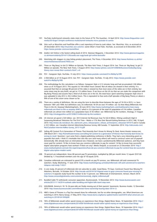 197.	 YouTube multichannel networks stake claim to the future of TV, The Guardian, 14 April 2014: http://www.theguardian.com/
media/2014/apr/13/miptv-conference-multichannel-networks-mcns-youtube-tv-cannes
198.	 Sites such as Munchies and FoodTube offer a vast repository of how-to cook videos. See: Munchies, Vice, as accessed on
29 December 2014: http://munchies.vice.com/en/; Jamie Oliver’s Food Tube, YouTube, as accessed on 8 December 2014:
https://www.youtube.com/user/JamieOliver.
199.	 Zoella’s Girl Online is the fastest selling book of 2014, Glamour Magazine, 3 December 2014: http://www.glamourmagazine.
co.uk/news/celebrity/2014/11/26/zoella-zoe-sugg-book-girl-online-bestseller
200.	 Watchdog tells vloggers to stop hiding product placement, The Times, 4 December 2014: http://www.thetimes.co.uk/tto/
news/medianews/article4279502.ece
201.	 Three on ‘Big Bang’ to Get $1 Million an Episode, The New York Times, 5 August 2014. See: Three on ‘Big Bang’ to get $1
Million an episode, The New York Times, 5 August 2014: http://www.nytimes.com/2014/08/06/business/media/big-bang-
theory-stars-renew-their-contracts.html?_r=0
202.	 PSY – Gangnam Style, YouTube, 15 July 2012: https://www.youtube.com/watch?v=9bZkp7q19f0
203.	 2.058 billion as of 10 August 2014. See: PSY - Gangnam Style, YouTube, 15 July 2012: https://www.youtube.com/
watch?v=9bZkp7q19f0
204.	 The methodology for this calculation is as follows: Gangnam Style is 4:12 minutes long and had accumulated 2.06 billion
views as of 10 August 2013. This equates to 144 million hours viewed. Not all videos are viewed in their entirety. It is
assumed that that on average 80 percent of the video is viewed (so that most views of the video are in their entirety, but
some views may be very brief), we get to 115 million hours. If we focus on the US (so that we can make the comparison with
Big Bang Theory) and assume that a third of all views are in the US, the total hours spent watching Gangnam Style since it
was uploaded in July 2012 is 38.4 million hours. This is equivalent to four-and-a-half episodes of Big Bang Theory or about a
fifth of one of the seven series shown so far.
205.	 There are a variety of definitions. We are using the term to describe those between the ages of 16-34 in 2015, i.e. born
between 1981 and 1999, but definitions vary. US millennials 18-34 are over 74 million: see: So How Many Millennials Are
There in the US, Anyway?,Marketingcharts, 30 June 2014: http://www.marketingcharts.com/traditional/so-how-many-
millennials-are-there-in-the-us-anyway-30401/ which is 23.4 percent of the total US population of 316 million. Canadian
millennials are almost nine million on a population base of 35 million: see: Millennials by the numbers, Strategy, 21 August
2013: http://strategyonline.ca/2013/08/21/millennials-by-the-numbers/
206.	 US Internet ad spend is $43 billion: see: 2013 Internet Ad Revenues Soar To $42.8 Billion, Hitting Landmark High 
Surpassing Broadcast Television For The First Time – Marks a 17% Rise Over Record-Setting Revenues in 2012, IAB, 10 April
2014: http://www.iab.net/about_the_iab/recent_press_releases/press_release_archive/press_release/pr-041014 and in Canada
is $3.5 billion, see: Canadian Internet Advertising Revenue Survey, IAB Canada, 17 September 2014: http://iabcanada.com/
files/Canadian-Internet-AdRev-Survey_2013-14.pdf
207.	 Selling HD Content To A Generation of Thieves That Honestly Don’t Know Its Wrong To Steal, Home theater review.com,
298 March 2011: http://hometheaterreview.com/selling-hd-content-to-a-generation-of-thieves-that-honestly-dont-know-its-
wrong-to-steal/; Question: I just came from a digital publishing conference in Berlin. They had a very interesting panel on
paywalls that work. I think it’s inevitable that sites like ours (and many others) will need to construct some sort of paywall
domestically. (We already have an international one.) However, we have a predominantly Millennial audience, and they have
never paid for content. I’d like to know how you convince millennials to pay for content. I’d like to know how successful
digital subscription programs have worked--if there are any?, Media Shepard, as accessed on 23 December 2014: http://
www.mediashepherd.com/ask-the-experts/questions/how-do-you-convince-millennials-to-pay-for-content-how-do-successful-
digital-subscription-models-work/
208.	 70 percent are independent, times 80 percent pay-TV penetration, multiplied by $80 per month times 12 equals $537.60.
Divided by 1.7 household members over the age of 18 equals $316.
209.	 Canadian millennials are estimated to spend $70 a month on pay-TV services, see: Millennials still avid commercial TV
watchers: Study, Marketing, 11 June 2014: http://www.marketingmag.ca/media/millennials-still-avid-commercial-tv-watchers-
tvbipsos-reid-study-114521
210.	 In one study, 25 percent of millennials did not subscribe to cable. Good News, TV Guys: ComScore Found Your Missing TV
Watchers, Re/code, 14 October 2014: http://recode.net/2014/10/14/good-news-tv-guys-comscore-found-your-missing-tv-
watchers/ A separate study found the number to be 13 percent, see: Millennials  Entertainment, Verizon, March 2014:
http://www.verizondigitalmedia.com/content/verizonstudy_digital_millennial.pdf
211.	 Bundled Cable TV withstands consumer opposition, Businessweek, 14 November 2013: http://www.businessweek.com/
articles/2013-11-14/2014-outlook-cable-bundling-and-higher-bills-wont-stop-soon
212.	 GOLDMAN: America’s 18- To 34-year-olds are finally moving out of their parents’ basements, Business Insider, 12 December
2014: http://www.businessinsider.com/millennials-home-ownership-leaving-labor-2014-12
213.	 HBO’s Game of Thrones is a Top Five viewed show for millennials, but for no other demographic, see: What Americans are
watching in 2014, Barna Group, 21 May 2014: https://www.barna.org/barna-update/media-watch/670-what-americans-are-
watching-in-2014#.VJI-Vth0y00
214.	 78% of Millennials would rather spend money on experiences than things, Digital Music News, 18 September 2014: http://
www.digitalmusicnews.com/permalink/2014/09/18/millenials-would-rather-spend-money-on-experiences-than-things
215.	 78% of Millennials would rather spend money on experiences than things, Digital Music News, 18 September 2014: http://
www.digitalmusicnews.com/permalink/2014/09/18/millenials-would-rather-spend-money-on-experiences-than-things
62
 